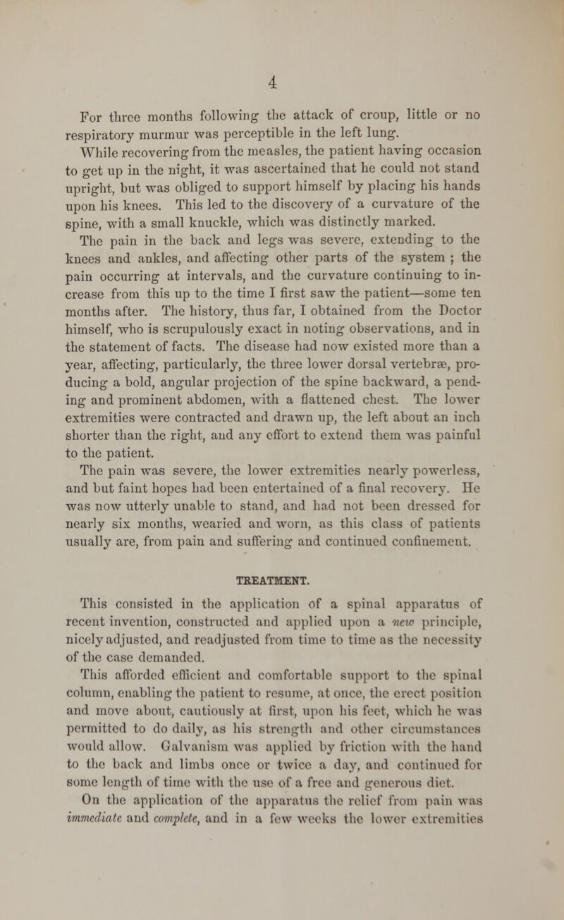 For three months following the attack of croup, little or no respiratory murmur was perceptible in the left lung. While recovering from the measles, the patient having occasion to get up in the night, it was ascertained that he could not stand upright, but was obliged to support himself by placing his hands upon his knees. This led to the discovery of a curvature of the spine, with a small knuckle, which was distinctly marked. The pain in the back and legs was severe, extending to the knees and ankles, and affecting other parts of the system ; the pain occurring at intervals, and the curvature continuing to in- crease from this up to the time I first saw the patient—some ten months after. The history, thus far, I obtained from the Doctor himself, who is scrupulously exact in noting observations, and in the statement of facts. The disease had now existed more than a year, affecting, particularly, the three lower dorsal vertebrae, pro- ducing a bold, angular projection of the spine backward, a pend- ing and prominent abdomen, with a flattened chest. The lower extremities were contracted and drawn up, the left about an inch shorter than the right, and any effort to extend them was painful to the patient. The pain was severe, the lower extremities nearly powerless, and but faint hopes had been entertained of a final recovery. He was now utterly unable to stand, and had not been dressed for nearly six months, wearied and worn, as this class of patients usually are, from pain and suffering and continued confinement. TREATMENT. This consisted in the application of a spinal apparatus of recent invention, constructed and applied upon a wew principle, nicely adjusted, and readjusted from time to time as the necessity of the case demanded. This afforded efficient and comfortable support to the spinal column, enabling the patient to resume, at once, the erect position and move about, cautiously at first, upon his feet, which he was permitted to do daily, as his strength and other circumstances would allow. Galvanism was applied by friction with the hand to the back and limbs once or twice a day, and continued for some length of time with the use of a free and generous diet. On the application of the apparatus the relief from pain was immediate and complete, and in a few weeks the lower extremities