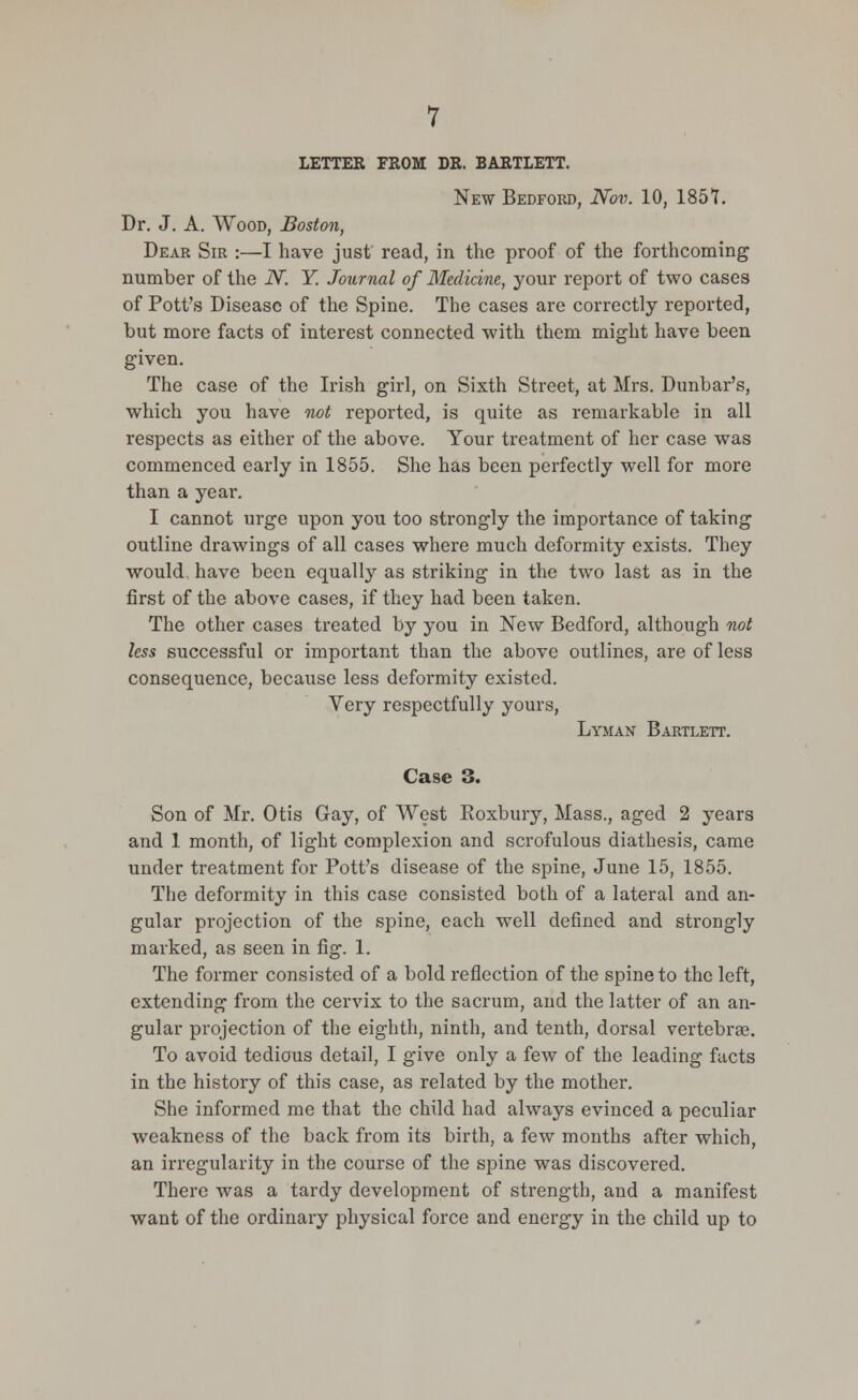 LETTER FROM DR. BARTLETT. New Bedford, Nov. 10, 1857. Dr. J. A. Wood, Boston, Dear Sir :—I have just read, in the proof of the forthcoming number of the 2V. Y. Journal of Medicine, your report of two cases of Pott's Disease of the Spine. The cases are correctly reported, but more facts of interest connected with them might have been given. The case of the Irish girl, on Sixth Street, at Mrs. Dunbar's, which you have not reported, is quite as remarkable in all respects as either of the above. Your treatment of her case was commenced early in 1855. She has been perfectly well for more than a year. I cannot urge upon you too strongly the importance of taking outline drawings of all cases where much deformity exists. They would, have been equally as striking in the two last as in the first of the above cases, if they had been taken. The other cases treated by you in New Bedford, although not less successful or important than the above outlines, are of less consequence, because less deformity existed. Very respectfully yours, Lyman Bartlett. Case 3. Son of Mr. Otis Gay, of West Roxbury, Mass., aged 2 years and 1 month, of light complexion and scrofulous diathesis, came under treatment for Pott's disease of the spine, June 15, 1855. The deformity in this case consisted both of a lateral and an- gular projection of the spine, each well defined and strongly marked, as seen in fig. 1. The former consisted of a bold reflection of the spine to the left, extending from the cervix to the sacrum, and the latter of an an- gular projection of the eighth, ninth, and tenth, dorsal vertebrae. To avoid tedious detail, I give only a few of the leading facts in the history of this case, as related by the mother. She informed me that the child had always evinced a peculiar weakness of the back from its birth, a few months after which, an irregularity in the course of the spine was discovered. There was a tardy development of strength, and a manifest want of the ordinary physical force and energy in the child up to