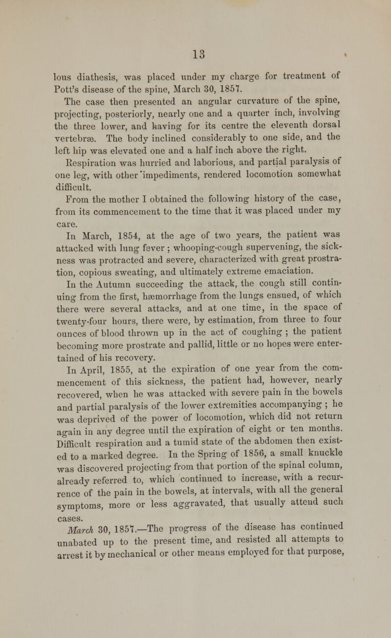lous diathesis, was placed under my charge for treatment of Pott's disease of the spine, March 30, 1857. The case then presented an angular curvature of the spine, projecting, posteriorly, nearly one and a quarter inch, involving the three lower, and having for its centre the eleventh dorsal vertebrae. The body inclined considerably to one side, and the left hip was elevated one and a half inch above the right. Respiration was hurried and laborious, and partial paralysis of one leg, with other 'impediments, rendered locomotion somewhat difficult. From the mother I obtained the following history of the case, from its commencement to the time that it was placed under my care. In March, 1854, at the age of two years, the patient was attacked with lung fever ; whooping-cough supervening, the sick- ness was protracted and severe, characterized with great prostra- tion, copious sweating, and ultimately extreme emaciation. In the Autumn succeeding the attack, the cough still contin- uing from the first, haemorrhage from the lungs ensued, of which there were several attacks, and at one time, in the space of twenty-four hours, there were, by estimation, from three to four ounces of blood thrown up in the act of coughing ; the patient becoming more prostrate and pallid, little or no hopes were enter- tained of his recovery. In April, 1855, at the expiration of one year from the com- mencement of this sickness, the patient had, however, nearly recovered, when he was attacked with severe pain in the bowels and partial paralysis of the lower extremities accompanying ; he was deprived of the power of locomotion, which did not return again in any degree until the expiration of eight or ten months. Difficult respiration and a tumid state of the abdomen then exist- ed to a marked degree. In the Spring of 1856, a small knuckle was discovered projecting from that portion of the spinal column, already referred to, which continued to increase, with a recur- rence of the pain in the bowels, at intervals, with all the general symptoms, more or less aggravated, that usually attend such cases. March 30, 1857.—The progress of the disease has continued unabated up to the present time, and resisted all attempts to arrest it by mechanical or other means employed for that purpose,