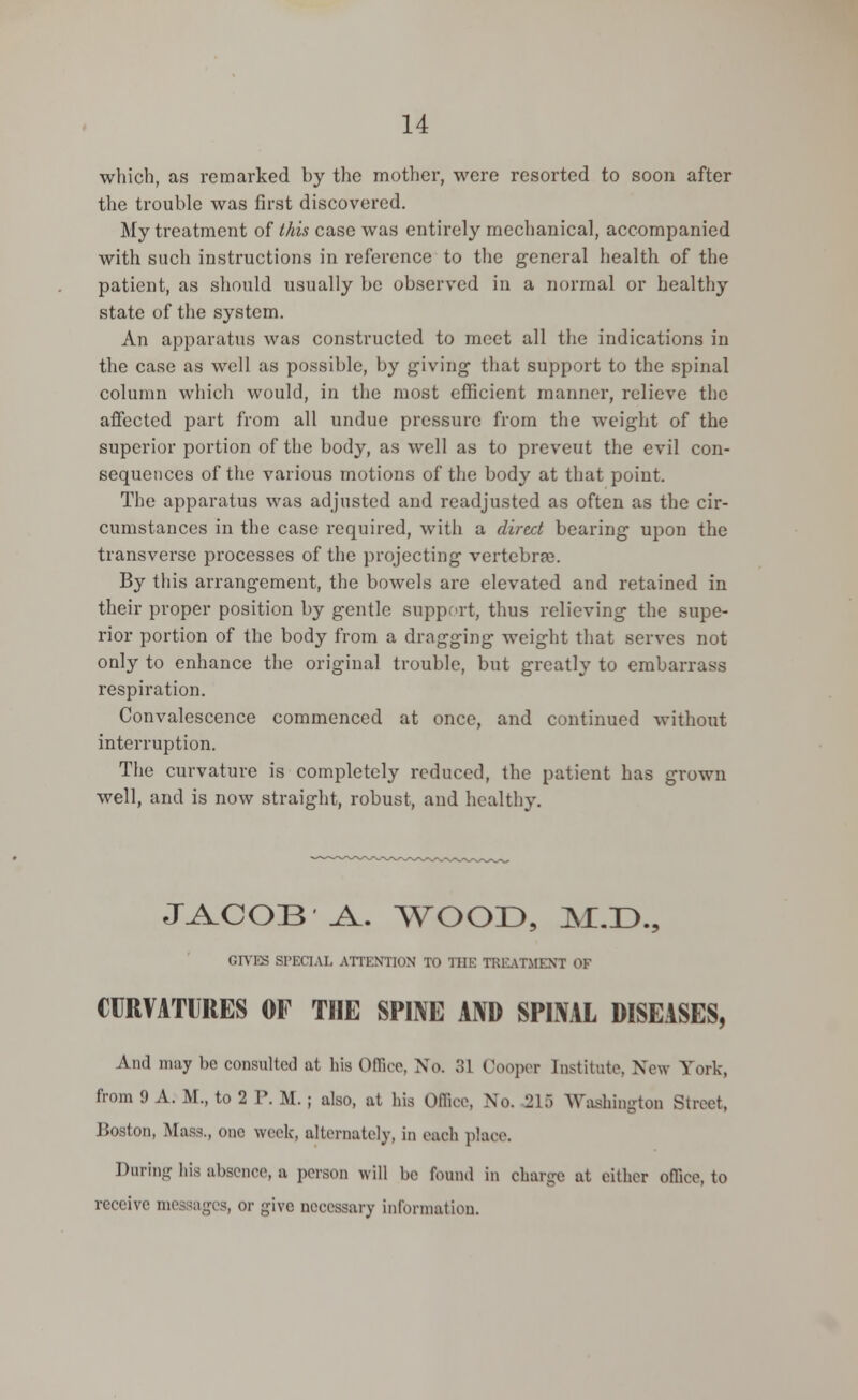 which, as remarked by the mother, were resorted to soon after the trouble was first discovered. My treatment of this case was entirely mechanical, accompanied with such instructions in reference to the general health of the patient, as should usually be observed in a normal or healthy state of the system. An apparatus was constructed to meet all the indications in the case as well as possible, by giving that support to the spinal column which would, in the most efficient manner, relieve the affected part from all undue pressure from the weight of the superior portion of the body, as well as to prevent the evil con- sequences of the various motions of the body at that point. The apparatus was adjusted and readjusted as often as the cir- cumstances in the case required, with a direct bearing upon the transverse processes of the projecting vertebrae. By this arrangement, the bowels are elevated and retained in their proper position by gentle support, thus relieving the supe- rior portion of the body from a dragging weight that serves not only to enhance the original trouble, but greatly to embarrass respiration. Convalescence commenced at once, and continued without interruption. The curvature is completely reduced, the patient has grown well, and is now straight, robust, and healthy. JACOB'A. WOOD, M.D., GIVES SPECIAL ATTENTION TO THE TREATMENT OF CURVATURES OF THE SPINE AND SPINAL DISEASES, And may be consulted at his Office, No. 31 Oooper Institute. Now York, from 9 A. M., to 2 P. M. ; also, at his Office, No. 215 Washington Street, Boston, Mass., one week, alternately, in each place. During his absence, a person will be found in charge at either office, to receive messages, or give necessary information.