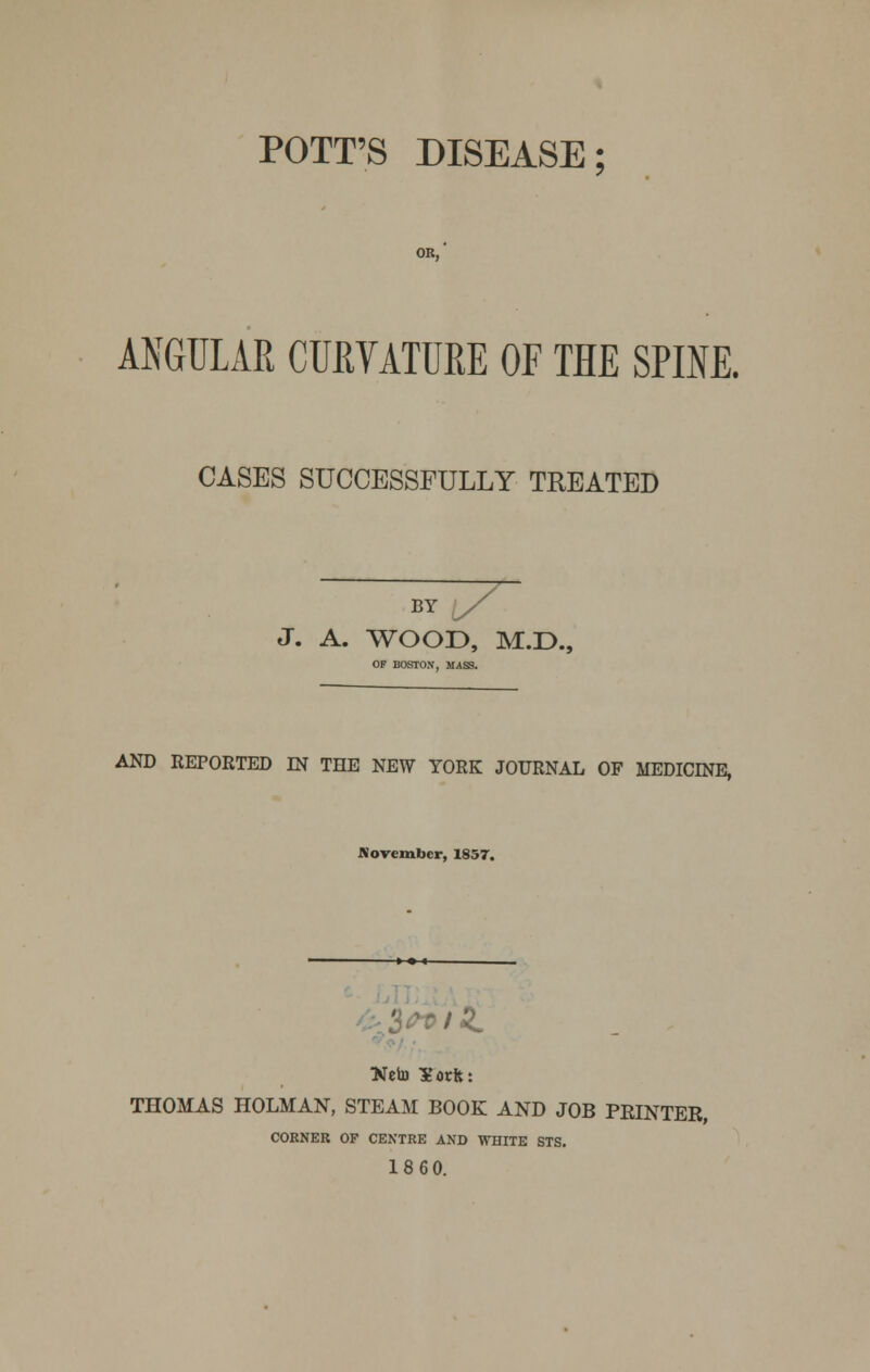 POTT'S DISEASE; OR, ANGULAR CURVATURE OF THE SPINE. CASES SUCCESSFULLY TREATED / BY J. A. WOOD, M.D., OF BOSTON, MASS. AND REPORTED IN THE NEW YORK JOURNAL OF MEDICINE, November, 1857. THOMAS HOLMAN, STEAM BOOK AND JOB PRINTER, CORNER OF CENTRE AND WHITE STS. 18 60.