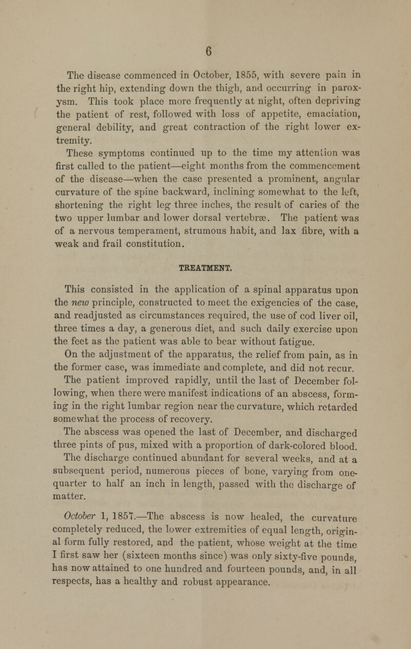 The disease commenced in October, 1855, with severe pain in the right hip, extending down the thigh, and occurring in parox- ysm. This took place more frequently at night, often depriving the patient of rest, followed with loss of appetite, emaciation, general debility, and great contraction of the right lower ex- tremity. These symptoms continued up to the time my attention was first called to the patient—eight months from the commencement of the disease—when the case presented a prominent, angular curvature of the spine backward, inclining somewhat to the left, shortening the right leg three inches, the result of caries of the two upper lumbar and lower dorsal vertebrae. The patient was of a nervous temperament, strumous habit, and lax fibre, with a weak and frail constitution. TREATMENT. This consisted in the application of a spinal apparatus upon the new principle, constructed to meet the exigencies of the case, and readjusted as circumstances required, the use of cod liver oil, three times a day, a generous diet, and such daily exercise upon the feet as the patient was able to bear without fatigue. On the adjustment of the apparatus, the relief from pain, as in the former case, was immediate and complete, and did not recur. The patient improved rapidly, until the last of December fol- lowing, when there were manifest indications of an abscess, form- ing in the right lumbar region near the curvature, which retarded somev^hat the process of recovery. The abscess was opened the last of December, and discharged three pints of pus, mixed with a proportion of dai'k-colored blood. The discharge continued abundant for several weeks, and at a subsequent period, numerous pieces of bone, varying from one- quarter to half an inch in length, passed with the discharge of matter. October 1, 1851.—The abscess is now healed, the curvature completely reduced, the lower extremities of equal length, origin- al form fully restored, and the patient, whose weight at the time I first saw her (sixteen months since) was only sixty-five pounds has now attained to one hundred and fourteen pounds, and, in all respects, has a healthy and robust appearance.