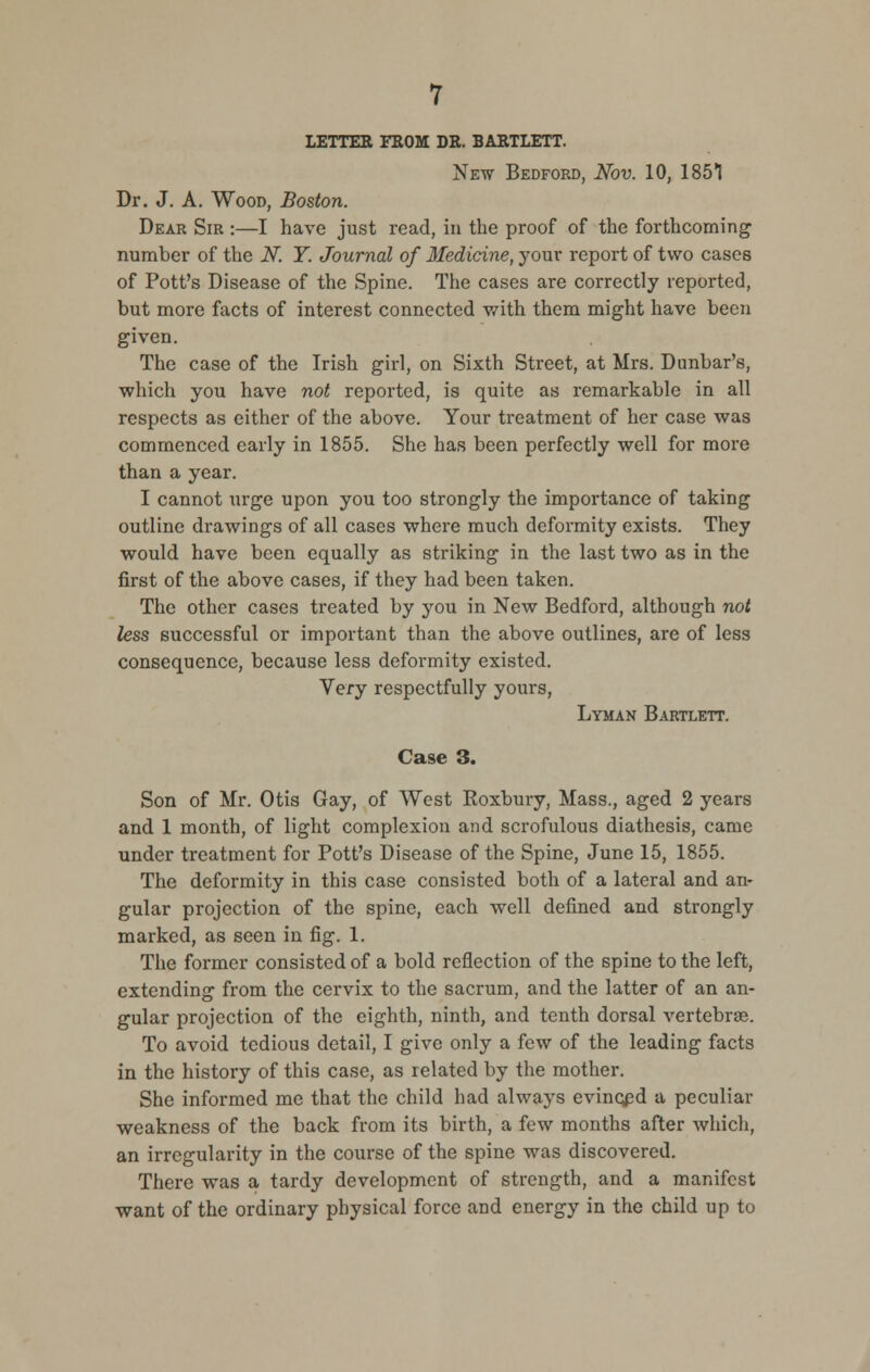 lettee from de. baetlett. New Bedford, Nov. 10, 1851 Dr. J. A. Wood, Boston. Dear Sir :—I have just read, in the proof of the forthcoming number of the N. Y. Journal of Medicine, your report of two cases of Pott's Disease of the Spine. The cases are correctly reported, but more facts of interest connected with them might have been given. The case of the Irish girl, on Sixth Street, at Mrs. Dunbar's, which you have not reported, is quite as remarkable in all respects as either of the above. Your treatment of her case was commenced early in 1855. She has been perfectly well for more than a year. I cannot urge upon you too strongly the importance of taking outline drawings of all cases where much deformity exists. They would have been equally as striking in the last two as in the first of the above cases, if they had been taken. The other cases treated by you in New Bedford, although not less successful or important than the above outlines, are of less consequence, because less deformity existed. Very respectfully yours, Lyman Bartlett. Case 3. Son of Mr. Otis Gay, of West Roxbury, Mass., aged 2 years and 1 month, of light complexion and scrofulous diathesis, came under treatment for Pott's Disease of the Spine, June 15, 1855. The deformity in this case consisted both of a lateral and an- gular projection of the spine, each well defined and strongly marked, as seen in fig. 1. The former consisted of a bold reflection of the spine to the left, extending from the cervix to the sacrum, and the latter of an an- gular projection of the eighth, ninth, and tenth dorsal vertebrae. To avoid tedious detail, I give only a few of the leading facts in the history of this case, as related by the mother. She informed me that the child had always evinQpd a peculiar weakness of the back from its birth, a few months after which, an irregularity in the course of the spine was discovered. There was a tardy development of strength, and a manifest want of the ordinary physical force and energy in the child up to