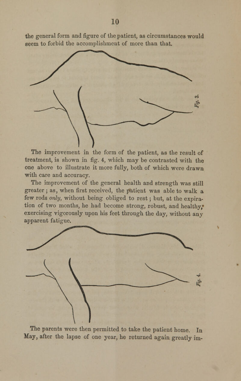 the general form and figure of the patient, as circumstances would seem to forbid the accomplishmeut of more than that. The improvement in the form of the patient, as the result of treatment, is shown in fig. 4, which may be contrasted with the one above to illustrate it more fully, both of which were drawn with care and accuracy. The improvement of the general health and strength was still greater ; as, when first received, the patient was able to walk a few rods only, without being obliged to rest; but, at the expira- tion of two months, he had become strong, robust, and healthy,* exercising vigorously upon his feet through the day, without any apparent fatigue. The parents were then permitted to take the patient home. In May, after the lapse of one year, he returned again greatly im-