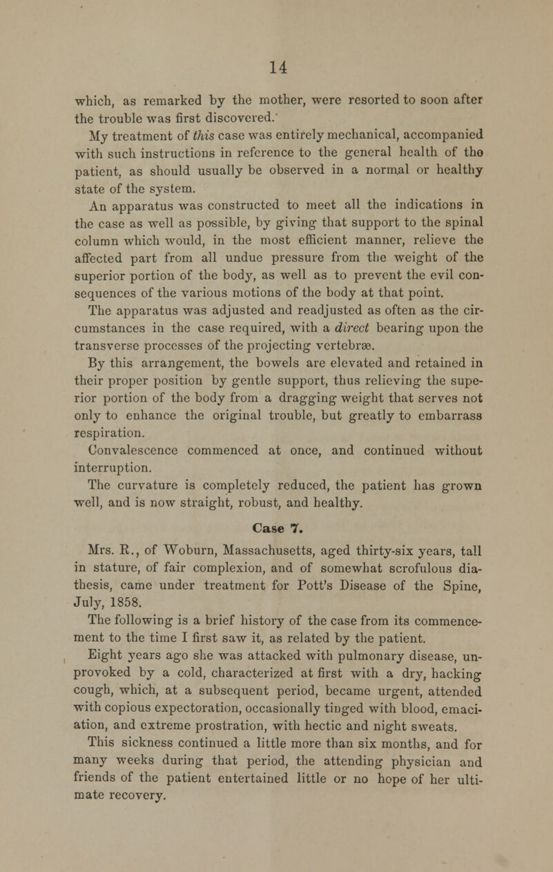 which, as remarked by the mother, were resorted to soon after the trouble was first discovered. My treatment of this case was entirely mechanical, accompanied with such instructions in reference to the general health of tho patient, as should usually be observed in a norm.al or healthy state of the system. An apparatus was constructed to meet all the indications in the case as well as possible, by giving that support to the spinal column which would, in the most efficient manner, relieve the affected part from all undue pressure from the weight of the superior portion of the body, as well as to prevent the evil con- sequences of the various motions of the body at that point. The apparatus was adjusted and readjusted as often as the cir- cumstances in the case required, with a direct bearing upon the transverse processes of the projecting vertebrae. By this arrangement, the bowels are elevated and retained in their proper position by gentle support, thus relieving the supe- rior portion of the body from a dragging weight that serves not only to enhance the original trouble, but greatly to embarrass respiration. Convalescence commenced at once, and continued without interruption. The curvature is completely reduced, the patient has grown well, and is now straight, robust, and healthy. Case 7. Mrs. R., of Woburn, Massachusetts, aged thirty-six years, tall in stature, of fair complexion, and of somewhat scrofulous dia- thesis, came under treatment for Pott's Disease of the Spine, July, 1858. The following is a brief history of the case from its commence- ment to the time I first saw it, as related by the patient. Eight years ago she was attacked with pulmonary disease, un- provoked by a cold, characterized at first with a dry, hacking cough, which, at a subsequent period, became urgent, attended with copious expectoration, occasionally tinged with blood, emaci- ation, and extreme prostration, with hectic and night sweats. This sickness continued a little more than six months, and for many weeks during that period, the attending physician and friends of the patient entertained little or no hope of her ulti- mate recovery.