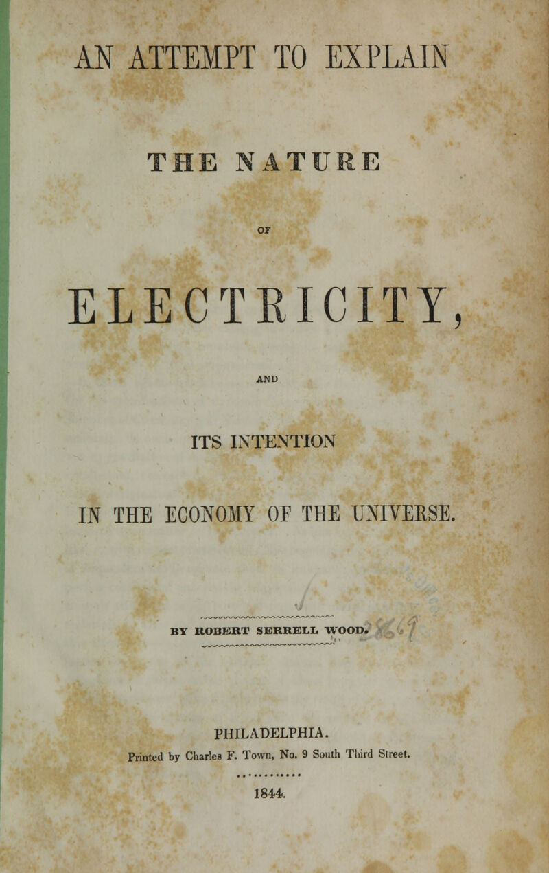 AN ATTEMPT TO EXPLAIN THE NATURE or ELECTRICITY, AND ITS INTENTION IN THE ECONOMY OE THE UNIVERSE. BY ROBERT SBRRELL WOOD. PHILADELPHIA. Printed by Charles F. Town, No. 9 South Third Street. 1844.