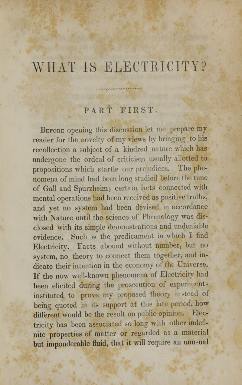 WHAT IS ELECTRICITY? PART FIRST. Before opening this discussion let me prepare my reader for the novelty of my views by bringing to his recollection a subject of a kindred nature which has undergone the ordeal of criticism usually allotted to propositions which startLe our prejudices. The phe- nomena of mind had been long studied before the time of Gall and Spurzheim; certain facts connected with mental operations had been received as positive truths, and yet no system had been devised in accordance with Nature until the science of Phrenology was dis- closed with its simple demonstrations and undeniable evidence. Such is the predicament in which I find Electricity. Facts abound without number, but no system, no theory to connect them together, and in- dicate their intention in the economy of the Universe. If the now well-known phenomena of Electricity had been elicited during the prosecution of experiments instituted to prove my proposed theory instead of being quoted in its support at this late period, how different would be the result on public opinion. Elec- tricity has been associated so long with other indefi- nite properties of matter or regarded as a material but imponderable fluid, that it will require an unusual