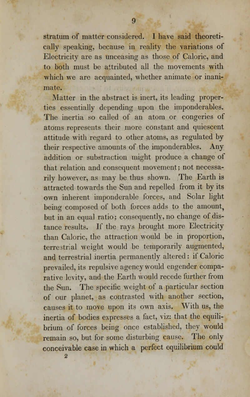 cally speaking, because in reality the variations of Electricity are as unceasing as those of Caloric, and to both must be attributed all the movements with which we are acquainted, whether animate or inani- mate. Matter in the abstract is inert, its leading proper- ties essentially depending upon the imponderables. The inertia so called of an atom or congeries of atoms represents their more constant and quiescent attitude with regard to other atoms, as regulated by their respective amounts of the imponderables. Any addition or substraction might produce a change of that relation and consequent movement; not necessa- rily however, as may be thus shown. The Earth is attracted towards the Sun and repelled from it by its own inherent imponderable forces, and Solar light being composed of both forces adds to the amount, but in an equal ratio; consequently, no change of dis- tance results. If the rays brought more Electricity than Caloric, the attraction would be in proportion, terrestrial weight would be temporarily augmented, and terrestrial inertia permanently altered: if Caloric prevailed, its repulsive agency would engender compa- rative levity, and the Earth would recede further from the Sun. The specific weight of a particular section of our planet, as contrasted with another section, causes it to move upon its own axis. With us, the inertia of bodies expresses a fact, viz: that the equili- brium of forces being once established, they would remain so, but for some disturbing cause. The only conceivable case in which a perfect equilibrium could