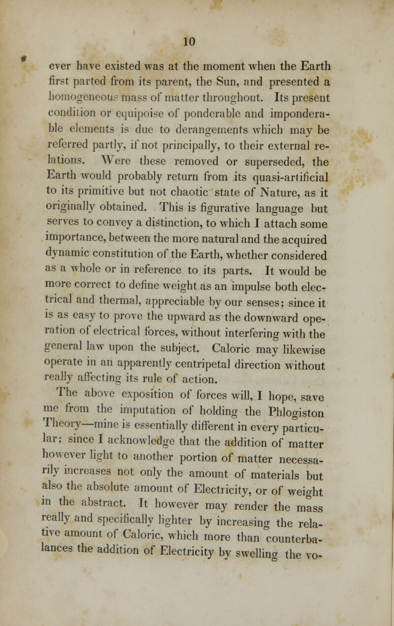 ever have existed was at the moment when the Earth first parted from its parent, the Sun, and presented a homogeneous mass of matter throughout. Its present condition or equipoise of ponderable and impondera- ble elements is due to derangements which may be referred partly, if not principally, to their external re- lations. Were these removed or superseded, the Earth would probably return from its quasi-arlificial to its primitive but not chaotic state of Nature, as it originally obtained. This is figurative language but serves to convey a distinction, to which I attach some importance, between the more natural and the acquired dynamic constitution of the Earth, whether considered as a whole or in reference to its parts. It would be more correct to define weight as an impulse both elec- trical and thermal, appreciable by our senses; since it is as easy to prove the upward as the downward ope- ration of electrical forces, without interfering with the general law upon the subject. Caloric may likewise operate in an apparently centripetal direction without really affecting its rule of action. The above exposition of forces will, I hope, save me from the imputation of holding the Phlogiston Theory—mine is essentially different in every particu- lar; since I acknowledge that the addition of matter however light to another portion of matter necessa- rily increases not only the amount of materials but also the absolute amount of Electricity, or of weight in the abstract. It however may render the mass really and specifically lighter by increasing the rela- tive amount of Caloric, which more than counterba- lances the addition of Electricity by swelling the vo-