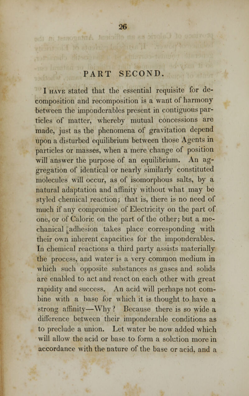 PART SECOND. I have stated that the essential requisite for de- composition and recomposition is a want of harmony between the imponderables present in contiguous par- ticles of matter, whereby mutual concessions are made, just as the phenomena of gravitation depend upon a disturbed equilibrium between those Agents in particles or masses, when a mere change of position will answer the purpose of an equilibrium. An ag- gregation of identical or nearly similarly constituted molecules will occur, as of isomorphous salts, by a natural adaptation and affinity without what may be styled chemical reaction; that is, there is no need of much if any compromise of Electricity on the part of one, or of Caloric on the part of the other; but a me- chanical [adhesion takes place corresponding with their own inherent capacities for the imponderables. In chemical reactions a third party assists materially the process, and water is a very common medium in which such opposite substances as gases and solids are enabled to act and react on each other with great rapidity and success. An acid will perhaps not com- bine with a base for which it is thought to have a strong affinity—Why ? Because there is so wide a difference between their imponderable conditions as to preclude a union. Let water be now added which will allow the acid or base to form a solution more in accordance with the nature of the base or acid, and a