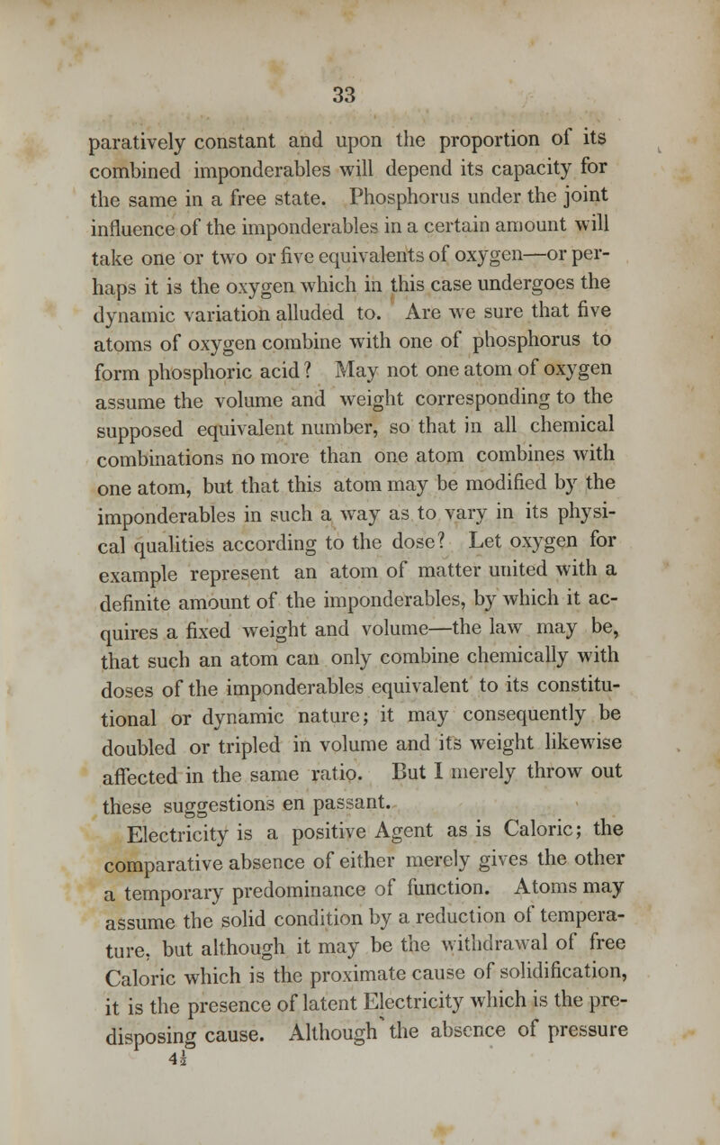 paratively constant and upon the proportion of its combined imponderables will depend its capacity for the same in a free state. Phosphorus under the joint influence of the imponderables in a certain amount will take one or two or five equivalents of oxygen—or per- haps it is the oxygen which in this case undergoes the dynamic variation alluded to. Are we sure that five atoms of oxygen combine with one of phosphorus to form phosphoric acid ? May not one atom of oxygen assume the volume and weight corresponding to the supposed equivalent number, so that in all chemical combinations no more than one atom combines with one atom, but that this atom may be modified by the imponderables in such a way as to vary in its physi- cal qualities according to the dose? Let oxygen for example represent an atom of matter united with a definite amount of the imponderables, by which it ac- quires a fixed weight and volume—the law may be, that such an atom can only combine chemically with doses of the imponderables equivalent to its constitu- tional or dynamic nature; it may consequently be doubled or tripled in volume and its weight likewise afTected in the same ratio. But I merely throw out these suggestions en passant. Electricity is a positive Agent as is Caloric; the comparative absence of either merely gives the other a temporary predominance of function. Atoms may assume the solid condition by a reduction of tempera- ture, but although it may be the withdrawal of free Caloric which is the proximate cause of solidification, it is the presence of latent Electricity which is the pre- disposing cause. Although the absence of pressure 4i