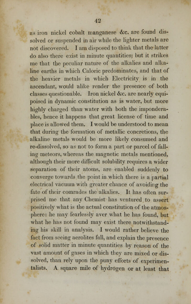 as iron nickel cobalt manganese &c. are found dis- solved or suspended in air while the lighter metals are not discovered. I am disposed to think that the latter do also there exist in minute quantities; but it strikes me that the peculiar nature of the alkalies and alka- line earths in which Caloric predominates, and that of the heavier metals in which Electricity is in the ascendant, would alike render the presence of both classes questionable. Iron nickel &c. are nearly equi- poised in dynamic constitution as is water, but more highly charged than water with both the impondera- bles, hence it happens that great license of time and place is allowed them. I would be understood to mean that during the formation of metallic concretions, the alkaline metals would be more likely consumed and re-dissolved, so as not to form a part or parcel of fall- ing meteors, whereas the magnetic metals mentioned, although their more difficult solubility requires a wider separation of their atoms, are enabled suddenly to converge towards the point in which there is a partial electrical vacuum with greater chance of avoiding the fate of their comrades the alkalies. It has often sur- prised me that any Chemist has ventured to assert positively what is the actual constitution of the atmos- phere: he may fearlessly aver what he has found, but what he has not found may exist there notwithstand- ing his skill in analysis. I would rather believe the fact from seeing aerolites fall, and explain the presence of solid matter in minute quantities by reason of the vast amount of gases in which they are mixed or dis- solved, than rely upon the puny efforts of experimen- talists. A square mile of hydrogen or at least that