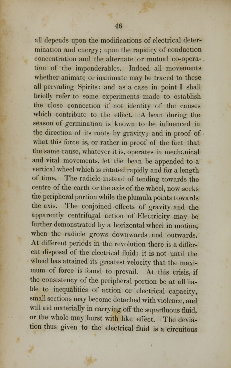 all depends upon the modifications of electrical deter- mination and energy; upon the rapidity of conduction concentration and the alternate or mutual co-opera- tion of the imponderables. Indeed all movements whether animate or inanimate may be traced to these all pervading Spirits: and as a case in point I shall briefly refer to some experiments made to establish the close connection if not identity of the causes which contribute to the effect. A bean during the season of germination is known to be influenced in the direction of its roots by gravity; and in proof of what this force is, or rather in proof of the fact that the same cause, whatever it is, operates in mechanical and vital movements, let the bean be appended to a vertical wheel which is rotated rapidly and for a length of time. The radicle instead of tending towards the centre of the earth or the axis of the wheel, now seeks the peripheral portion while the plumula points towards the axis. The conjoined effects of gravity and the apparently centrifugal action of Electricity may be further demonstrated by a horizontal wheel in motion, when the radicle grows downwards and outwards. At different periods in the revolution there is a differ- ent disposal of the electrical fluid: it is not until the wheel has attained its greatest velocity that the maxi- mum of force is found to prevail. At this crisis, if the consistency of the peripheral portion be at all lia- ble to inequalities of action or electrical capacity, small sections may become detached with violence, and will aid materially in carrying off the superfluous fluid, or the whole may burst with like effect. The devia- tion thus given to the electrical fluid is a circuitous