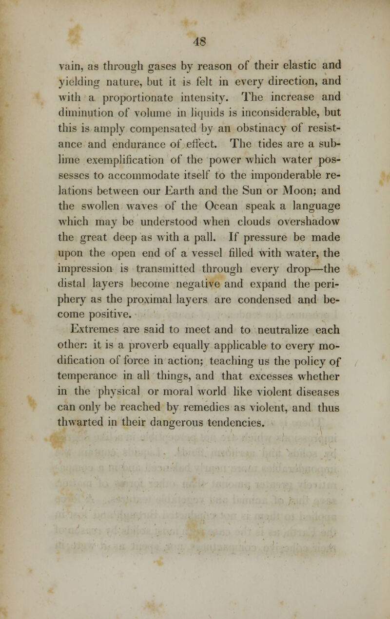 vain, as through gases by reason of their elastic and yielding nature, but it is felt in every direction, and with a proportionate intensity. The increase and diminution of volume in liquids is inconsiderable, but this is amply compensated by an obstinacy of resist- ance and endurance of effect. The tides are a sub- lime exemplification of the power which water pos- sesses to accommodate itself to the imponderable re- lations between our Earth and the Sun or Moon; and the swollen waves of the Ocean speak a language which may be understood when clouds overshadow the great deep as with a pall. If pressure be made upon the open end of a vessel filled with water, the impression is transmitted through every drop—the distal layers become negative and expand the peri- phery as the proximal layers are condensed and be- come positive. Extremes are said to meet and to neutralize each other: it is a proverb equally applicable to every mo- dification of force in action; teaching us the policy of temperance in all things, and that excesses whether in the physical or moral world like violent diseases can only be reached by remedies as violent, and thus thwarted in their dangerous tendencies.