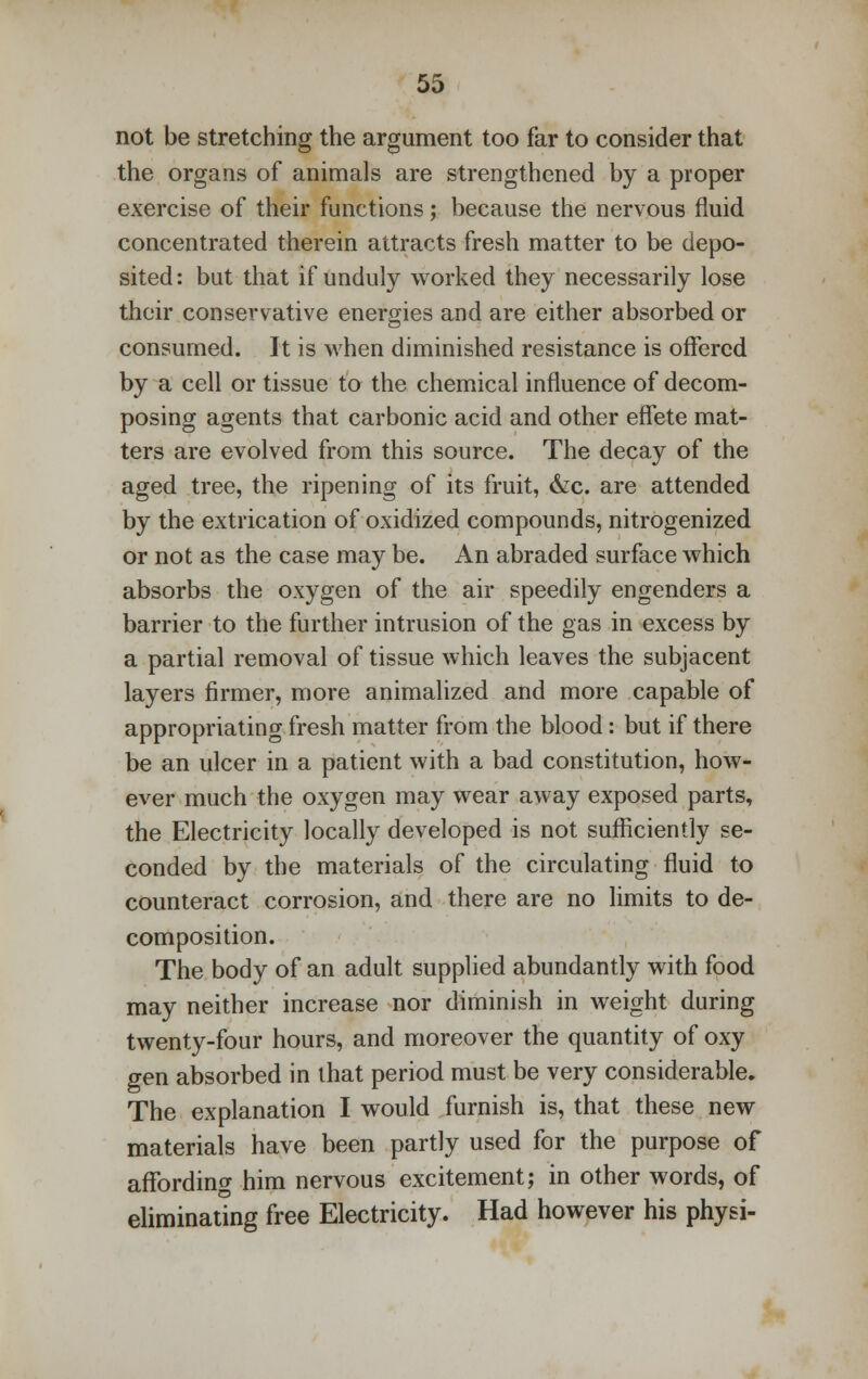 not be stretching the argument too far to consider that the organs of animals are strengthened by a proper exercise of their functions; because the nervous fluid concentrated therein attracts fresh matter to be depo- sited: but that if unduly worked they necessarily lose their conservative energies and are either absorbed or consumed. It is when diminished resistance is offered by a cell or tissue to the chemical influence of decom- posing agents that carbonic acid and other effete mat- ters are evolved from this source. The decay of the aged tree, the ripening of its fruit, &c. are attended by the extrication of oxidized compounds, nitrogenized or not as the case may be. An abraded surface which absorbs the oxygen of the air speedily engenders a barrier to the further intrusion of the gas in excess by a partial removal of tissue which leaves the subjacent layers firmer, more animalized and more capable of appropriating fresh matter from the blood: but if there be an ulcer in a patient with a bad constitution, how- ever much the oxygen may wear away exposed parts, the Electricity locally developed is not sufficiently se- conded by the materials of the circulating fluid to counteract corrosion, and there are no limits to de- composition. The body of an adult supplied abundantly with food may neither increase nor diminish in weight during twenty-four hours, and moreover the quantity of oxy gen absorbed in that period must be very considerable. The explanation I would furnish is, that these new materials have been partly used for the purpose of affording him nervous excitement; in other words, of eliminating free Electricity. Had however his physi-