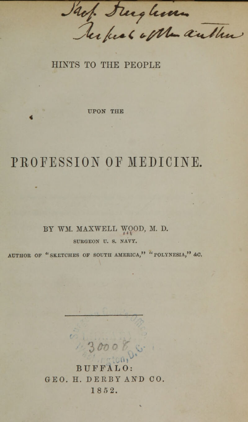 J4&f. *J~lt*^f tc+*€*u> HINTS TO THE PEOPLE UPON THE 4 PROFESSION OF MEDICINE. BY WM. MAXWELL WOOD, M. D. I M SURGEON U. S. NAVY. AUTHOR OF SKETCHES OF SOUTH AMERICA, TOLYNESIA, 40, BUFFALO: GEO. H. DERBYAND CO. 185 2.