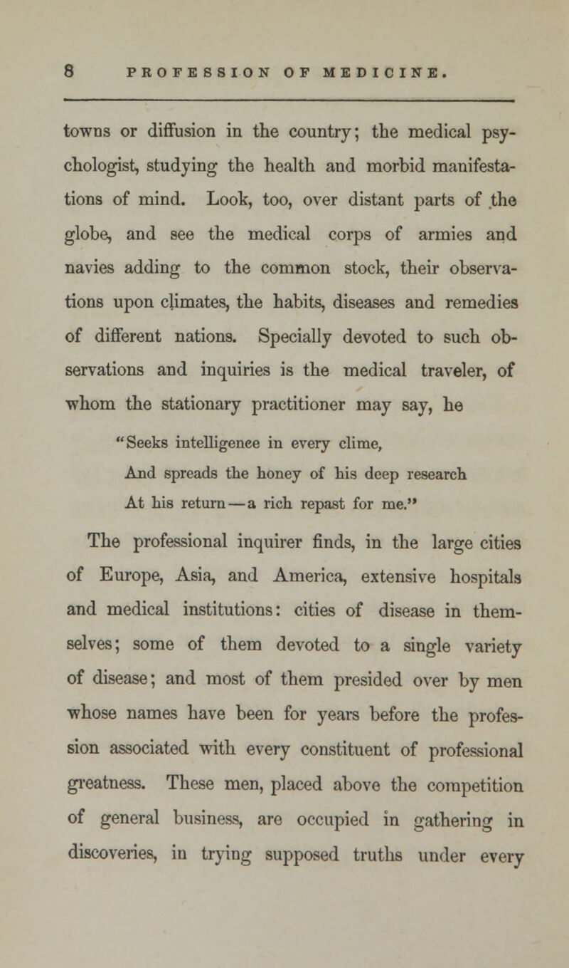 towns or diffusion in the country; the medical psy- chologist, studying the health and morbid manifesta- tions of mind. Look, too, over distant parts of the globe, and see the medical corps of armies and navies adding to the common stock, their observa- tions upon climates, the habits, diseases and remedies of different nations. Specially devoted to such ob- servations and inquiries is the medical traveler, of whom the stationary practitioner may say, he Seeks intelligence in every clime, And spreads the honey of his deep research At his return — a rich repast for me. The professional inquirer finds, in the large cities of Europe, Asia, and America, extensive hospitals and medical institutions: cities of disease in them- selves; some of them devoted to a single variety of disease; and most of them presided over by men whose names have been for years before the profes- sion associated with every constituent of professional greatness. These men, placed above the competition of general business, are occupied in gathering in discoveries, in trying supposed truths under every