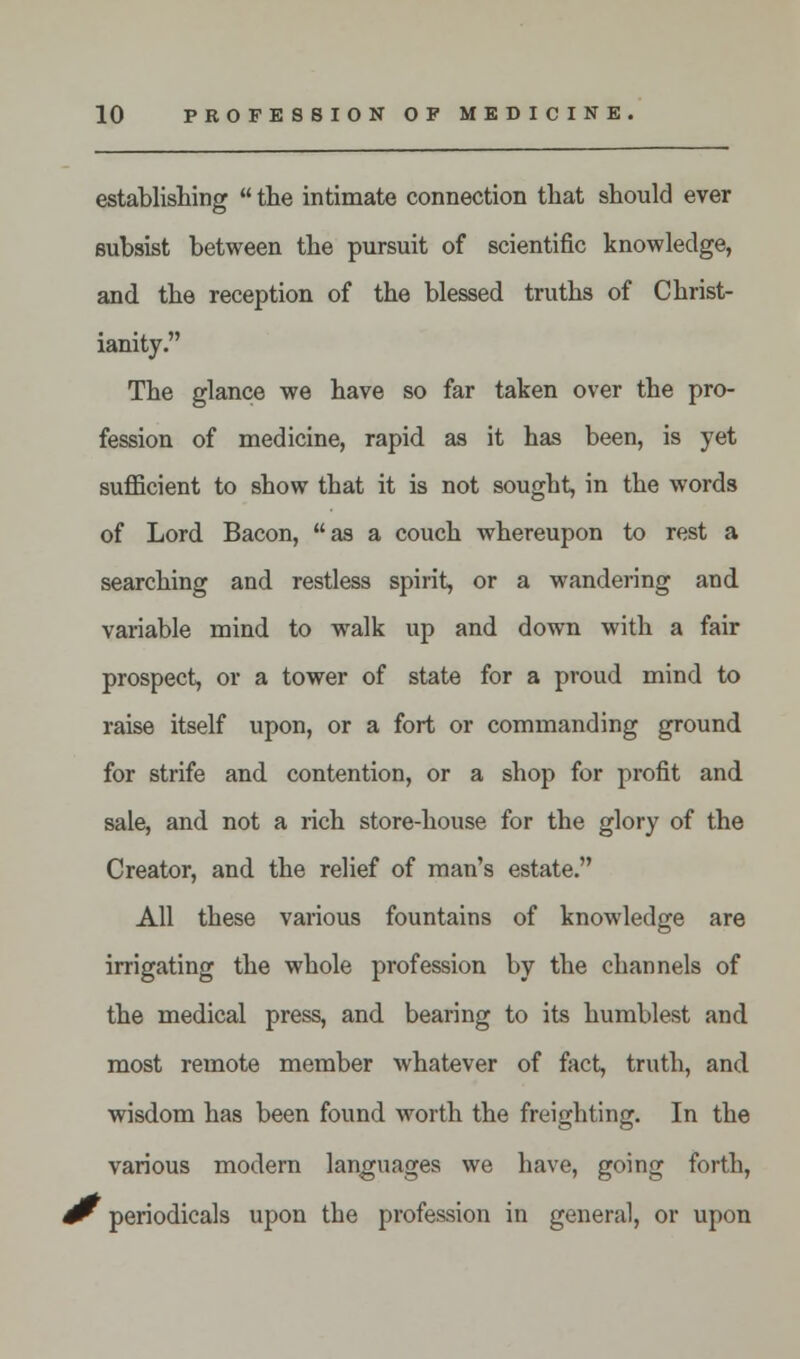 establishing  the intimate connection that should ever subsist between the pursuit of scientific knowledge, and the reception of the blessed truths of Christ- ianity. The glance we have so far taken over the pro- fession of medicine, rapid as it has been, is yet sufficient to show that it is not sought, in the words of Lord Bacon, as a couch whereupon to rest a searching and restless spirit, or a wandering and variable mind to walk up and down with a fair prospect, or a tower of state for a proud mind to raise itself upon, or a fort or commanding ground for strife and contention, or a shop for profit and sale, and not a rich store-house for the glory of the Creator, and the relief of man's estate. All these various fountains of knowledge are irrigating the whole profession by the channels of the medical press, and bearing to its humblest and most remote member whatever of fact, truth, and wisdom has been found worth the freighting. In the various modern languages we have, going forth, ^ periodicals upon tbe profession in general, or upon