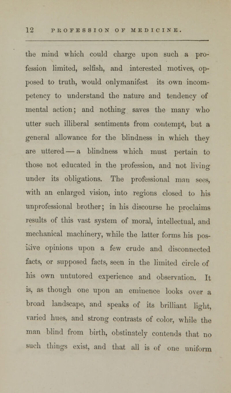 the mind which could charge upon such a pro- fession limited, selfish, and interested motives, op- posed to truth, would onlymanifest its own incom- petency to understand the nature and tendency of mental action; and nothing saves the many who utter such illiberal sentiments from contempt, but a general allowance for the blindness in which they are uttered — a blindness which must pertain to those not educated in the profession, and not living under its obligations. The professional man sees, with an enlarged vision, into regions closed to his unprofessional brother; in his discourse he proclaims results of this vast system of moral, intellectual, and mechanical machinery, while the latter forms his pos- itive opinions upon a few crude and disconnected facts, or supposed facts, seen in the limited circle of his own untutored experience and observation. It is, as though one upon an eminence looks over a broad landscape, and speaks of its brilliant light, varied hues, and strong contrasts of color, while the man blind from birth, obstinately contends that no such things exist, and that all is of one uniform