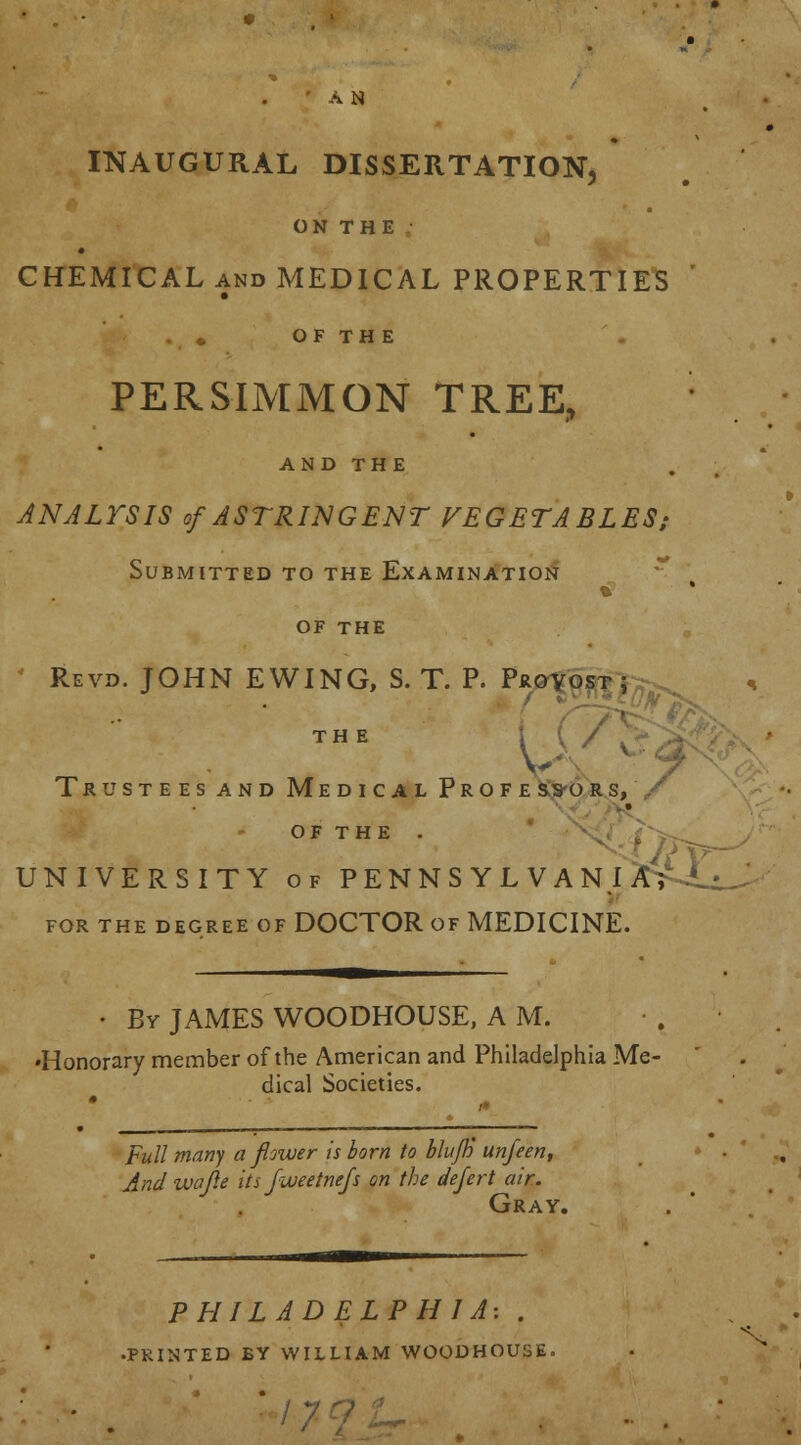 ' AN INAUGURAL DISSERTATION, ON THE CHEMICAL and MEDICAL PROPERTIES . ♦ OF TH E PERSIMMON TREE, AND THE ANALYSIS of ASTRINGENT VEGETABLES; Submitted to the Examination % OF THE Revd. JOHN EWING, S. T. P. Pju THE Trustees and Medical Profe ss-ors, OF THE . UNIVERSITY of PENNSYLVANlWi. for the degree of DOCTOR of MEDICINE. • By JAMES WOODHOUSE, A M. •Honorary member of the American and Philadelphia Me- dical Societies. Full many a flower is born to bluff) unfeen, And wajle its fweetnefs on the defert air. Gray. PHILADELPHIA: . •PRINTED EY WILLIAM WOODHOUSE.