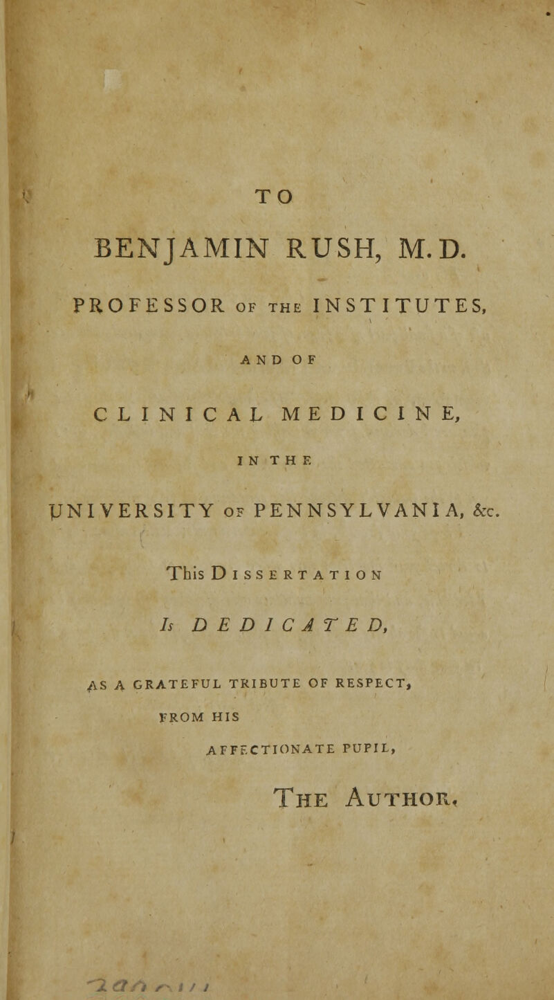 TO BENJAMIN RUSH, M. D. PROFESSOR of the INSTITUTES, A N D O F CLINICAL MEDICINE, IN THE UNIVERSITY of PENNSYLVANIA, &c. This Dissertation Is DEDICATED, AS A GRATEFUL TRIBUTE OF RESPECT, FROM HIS AFFECTIONATE PUPIL, The Author, 2 a/l /-,)/;