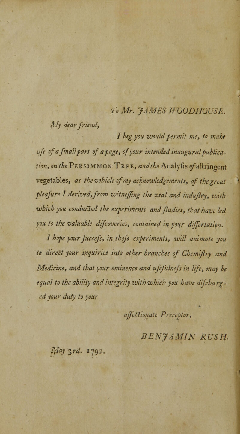 'To Mr. JAMES 0VODHQUSE. My dear friend, I beg you wsuldpermit me, to make life of a fmall part of a page, of your intended inaugural publica- tion, on theVEVLSiMMOx Tree, and the Analyfisi?/aftringent vegetables, as the vehicle of my acknowledgements, of the great pleafure 1 derived, from witneffing the zeal and indufiry, with which you conduced the experiments andfludies, that have led you to the valuable difcoveries, contained in your differtation. I hope yourfuccefs, in thofe experiments, will animate you to direel your inquiries into other branches of Chemifiry and Medicine, and that your eminence and ufefulnefs in life, may be equal to the ability and integrity with which you have difcha re- ed your duty to your affccHonatc Preceptor, BENJAMIN RUSH. IJay $rd. 1792.