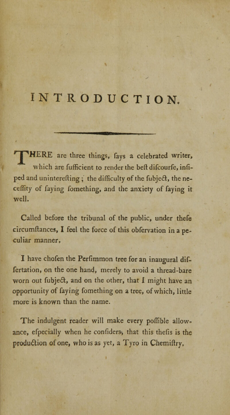 INTRODUCTION. rTPHERE are three things, fays a celebrated writer, which are fufficient to render the beftdifcourfe, infi- ped and uninterefting; the difficulty of the fubje<Et, the ne- ceffity of faying fomething, and the anxiety of faying it well. Called before the tribunal of the public, under thefe circumftances, I feel the force of this obfervation in a pe- culiar manner, I have chofen the Perfimmon tree for an inaugural dif- fertation, on the one hand, merely to avoid a thread-bare worn out fubjeft, and on the other, that I might have an opportunity of faying fomething on a tree, of which, little more is known than the name. The indulgent reader will make every poffible allow- ance, efpecially when he confiders-, that this thefis is the production of one, who is as yet, a Tyro in Chemiftry,