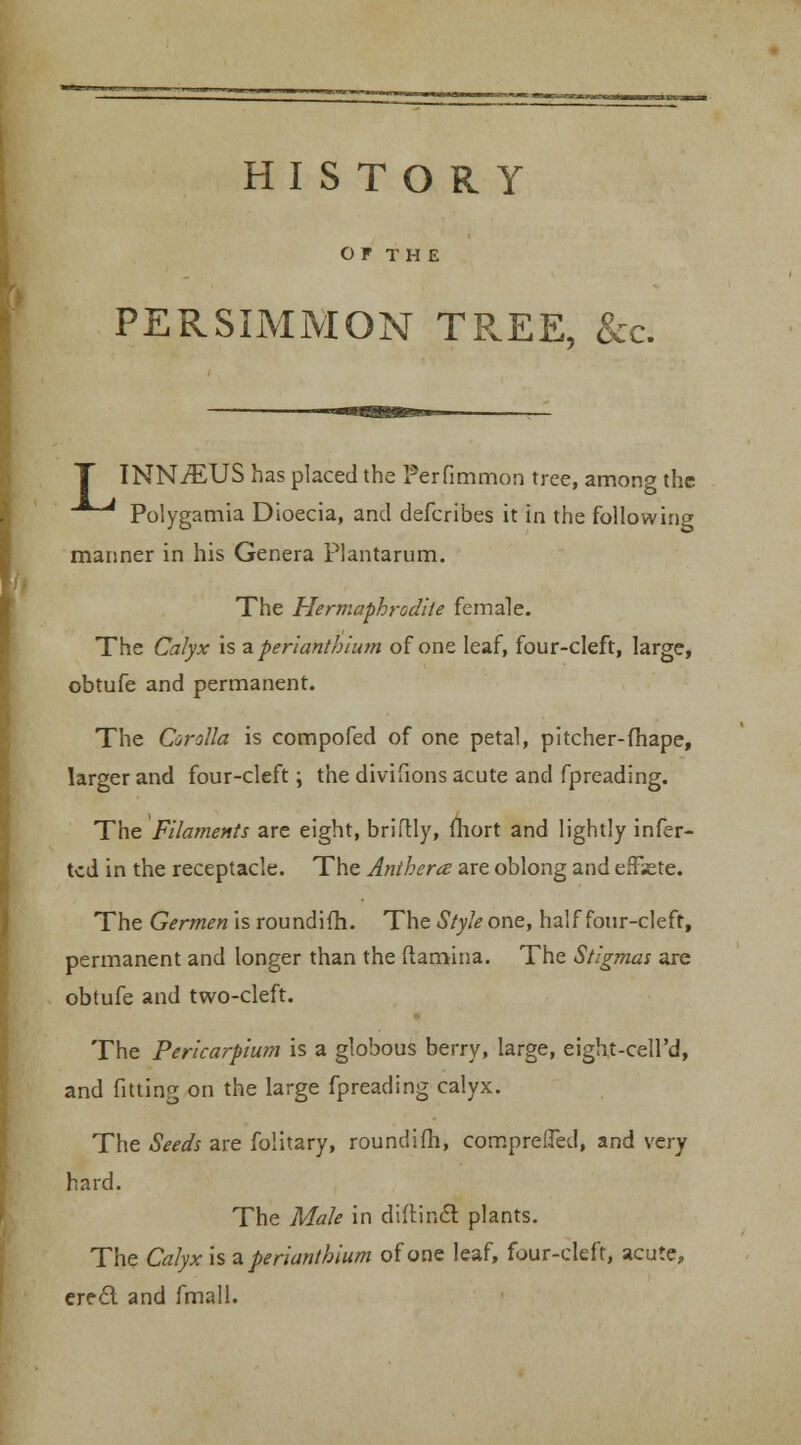 HISTORY OF TH E PERSIMMON TREE, &c. INN^EUS has placed the Perfimmon tree, among the ^^ Polygamia Dioecia, and defcribes it in the following mariner in his Genera Plantarum. The Hermaphrodite female. The Calyx is zperiantbium of one leaf, four-cleft, large, obtufe and permanent. The Corolla is compofed of one petal, pitcher-fhape, larger and four-cleft; the divisions acute and fpreading. The Filaments are eight, briftly, fhort and lightly infer- tcd in the receptacle. The Anthem are oblong and effete. The Germen is roundifh. The Style one, half four-cleft, permanent and longer than the (lamina. The Stigmas are obtufe and two-cleft. The Pericarpium is a globous berry, large, eight-cell'd, and fitting on the large fpreading calyx. The Seeds are folitary, roundifh, compreiTed, and very hard. The Male in diftincl plants. The Calyx is zperiantbium of one leaf, four-cleft, acute, ere£l and fmall.