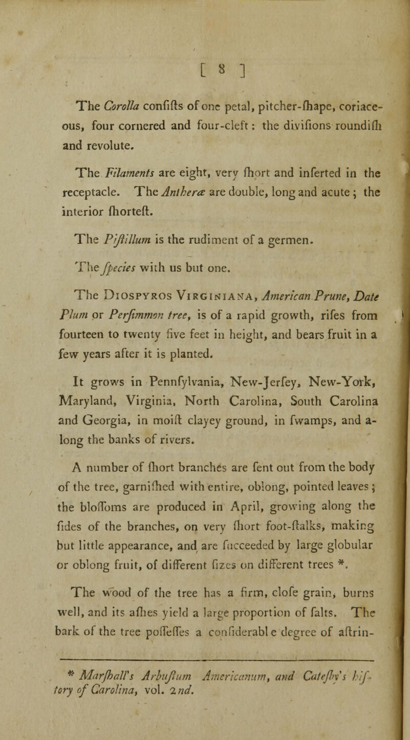 [ 3 ] The Corolla confifts of one petal, pitcher-fhape, coriace- ous, four cornered and four-cleft: the divifions roundifh and revolute. The Filaments are eight, very fhort and inferted in the receptacle. The Anthera are double, long and acute \ the interior fhorteft. The Pijiillum is the rudiment of a germen. Pixefpecies with us but one. The Diospyros Virginiasta, American Prune, Date Plum or Perjimmon tree, is of a rapid growth, rifes from fourteen to twenty five feet in height, and bears fruit in a few years after it is planted. It grows in Pennfylvania, Nevv-Jerfey, New-York, Maryland, Virginia, North Carolina, South Carolina and Georgia, in moid clayey ground, in fvvamps, and a- long the banks of rivers. A number of (hort branches are fent out from the body of the tree, garnifhed with entire, oblong, pointed leaves; the bloffoms are produced in April, growing along the fides of the branches, on very fhort foot-ftalks, making but little appearance, and are fucceeded by large globular or oblong fruit, of different fizes on different trees *. The wood of the tree has a firm, clofe grain, burns well, and its allies yield a large proportion of falts. The bark of the tree poffeffes a confiderable degree of aftrin- * Mar/hall's Arbufmm Americanum, and Catejl>x's f if tory of Carolina, vol. 2nd.