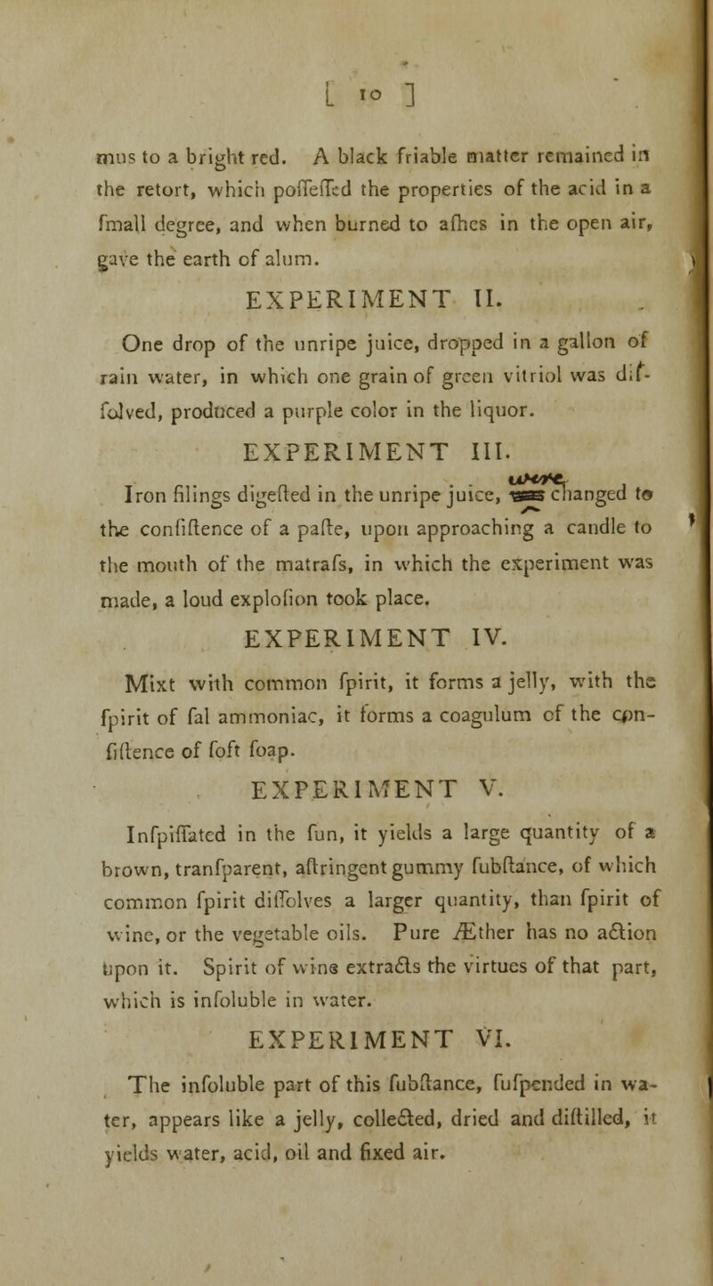 L to ] tnus to a bright red. A black friable matter remained in the retort, which poiTefTcd the properties of the acid in a fmall degree, and when burned to afhes in the open air, gave the earth of alum. EXPERIMENT II. One drop of the \inripe juice, dropped in a gallon of rain water, in which one grain of green vitriol was d;f- folved, produced a purple color in the liquor. EXPERIMENT III. Iron filings digefted in the unripe juice, -was changed t© the confidence of a pafte, upon approaching a candle to the mouth of the matrafs, in which the experiment was made, a loud explofion took place. EXPERIMENT IV. Mixt with common fpirit, it forms a jelly, with the fpirit of fal ammoniac, it forms a coagulum of the con- fidence of foft foap. EXPERIMENT V. Infpiffated in the fun, it yields a large quantity of a brown, tranfparent, aftringent gummy fubfiance, of which common fpirit diffolves a larger quantity, than fpirit of wine, or the vegetable oils. Pure iEther has no action Upon it. Spirit of wins extracts the virtues of that part, which is infoluble in water. EXPERIMENT VI. The infoluble part of this fubftance, fufpended in wa- ter, appears like a jelly, collected, dried and diddled, H yields water, acid, oil and fixed air.