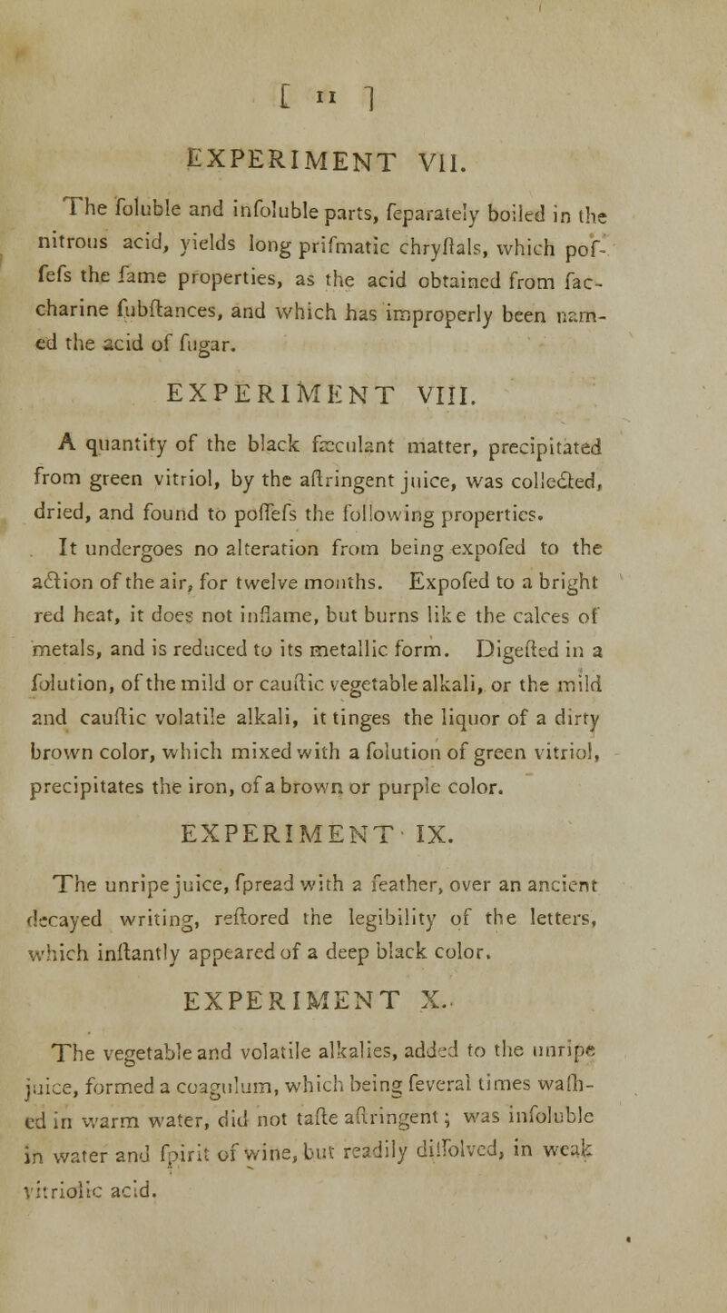 C ft ] EXPERIMENT VII. The foluble and infoluble parts, feparately boiled in the nitrous acid, yields long prifmatic chryfials, which pof- fefs the fame properties, as the acid obtained from fac- charine fubflances, and which has improperly been nr.m- ed the acid of fugar. EXPERIMENT VIII. A quantity of the black feculant matter, precipitated from green vitriol, by the aftringent juice, was collected, dried, and found to poffefs the following properties. It undergoes no alteration from being expofed to the action of the air, for twelve months. Expofed to a bright red heat, it does not inflame, but burns like the calces of metals, and is reduced to its metallic form. Digefted in a iblution, of the mild orcauftic vegetable alkali, or the mild and cauflic volatile alkali, it tinges the liquor of a dirty brown color, which mixed with a folution of green vitriol, precipitates the iron, of a brown or purple color. EXPERIMENT IX. The unripe juice, fpread with a feather, over an ancient decayed writing, reftored the legibility of the letters, which inftantly appeared of a deep black color. EXPERIMENT X. The vegetable and volatile alkalies, added to the unripe juice, formed a coagulum, which being feveral times waffl- ed in warm water, did not tafte aftringent; was infoluble in water and fpirit of wine, but readily diilblved, in weak vitriolic acid.