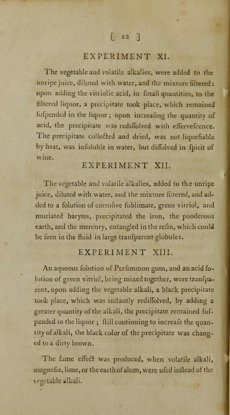 EXPERIMENT XI. The vegetable and volatile alkalies, were added to the unripe juice, diluted with water, and the mixture filtered: upon adding the vitriolic acid, in fmall quantities, to the filtered liquor, a precipitate took place, which remained fufpended in the liquor; upon increaling the quantity of acid, the precipitate was redilfolved with effervefcence. The precipitate collected and dried, was not liquefiable by heat, was infoluble in water, but diifolved in fpirit of wine. EXPERIMENT XII. The vegetable and volatile alkalies, added to the unripe juice, diluted with water, and the mixture filtered, and ad- ded to a folutionof corrofive fublimate, green vitriol, and muriated barytes, precipitated the iron, the ponderous earth, and the mercury, entangled in the refin, which could be feen in the fluid in large tranfparent globules. EXPERIMENT XIII. An aqueous folution of Perfimmon gum, and an acid lb- lution of green vitriol, being mixed together, were tranfpa- rent, upon adding the vegetable alkali, a black precipitate took place, which was inltantly rediffolved, by adding a greater quantity of the alkali, the precipitate remained hif- pended in the liquor ; ftill continuing to increafe the quan- tity of alkali, the black color of the precipitate was chang- ed to a dirty brown. The fume effect was produced, when volatile alkali, magnefia, lime, or the earth of alum, were ufed infteadofthe vegetable alkali.