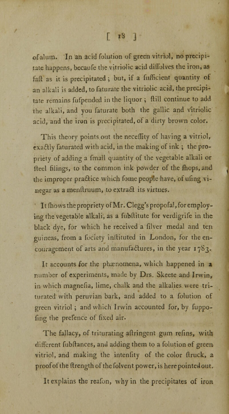 of alum. In an acid folution of green vitriol, no precipi- tate happens, becaufe the vitriolic acid diOTolves the iron, as faft as it is precipitated; but, if a fufficient quantity of an alkali is added, to faturate the vitriolic acid, the precipi- tate remains fufpended in the liquor ; ftill continue to add the alkali, and you faturate both the gallic and vitriolic acid, and the iron is precipitated, of a dirty brown color. This theory points out the necefltty of having a vitriol, exactly faturated with acid, in the making of ink ; the pro- priety of adding a fmall quantity of the vegetable alkali or iteel filings, to the common ink powder of the fhops, and the improper practice which fouie people have, of ufing vi- negar as a menftruum, to extract its virtues. It fhows the propriety ofMr.Clegg'spropofal, for employ- ing the vegetable alkali, as a fubftilute for verdigrife in the black dye, for which he received a filver medal and ten guineas, from a fociety inltituted in London, for the en- couragement of arts and manufactures, in the year 1783. It accounts for the phenomena, which happened in a number of experiments, made by Drs. Skeete and Irwin, in which magnefia, lime, chalk and the alkalies were tri- turated with peruvian bark, and added to a folution of green vitriol; and which Irwin accounted for, by fuppo- fing the prefence of fixed air. The fallacy, of triturating aftringent gum refins, with different fubftances, and adding them to a folution of green vitriol, and making the intenfity of the color (truck, a proof of the ftrength of the folvent power, is herepointedout. It explains the reafon, why in the precipitates of iron