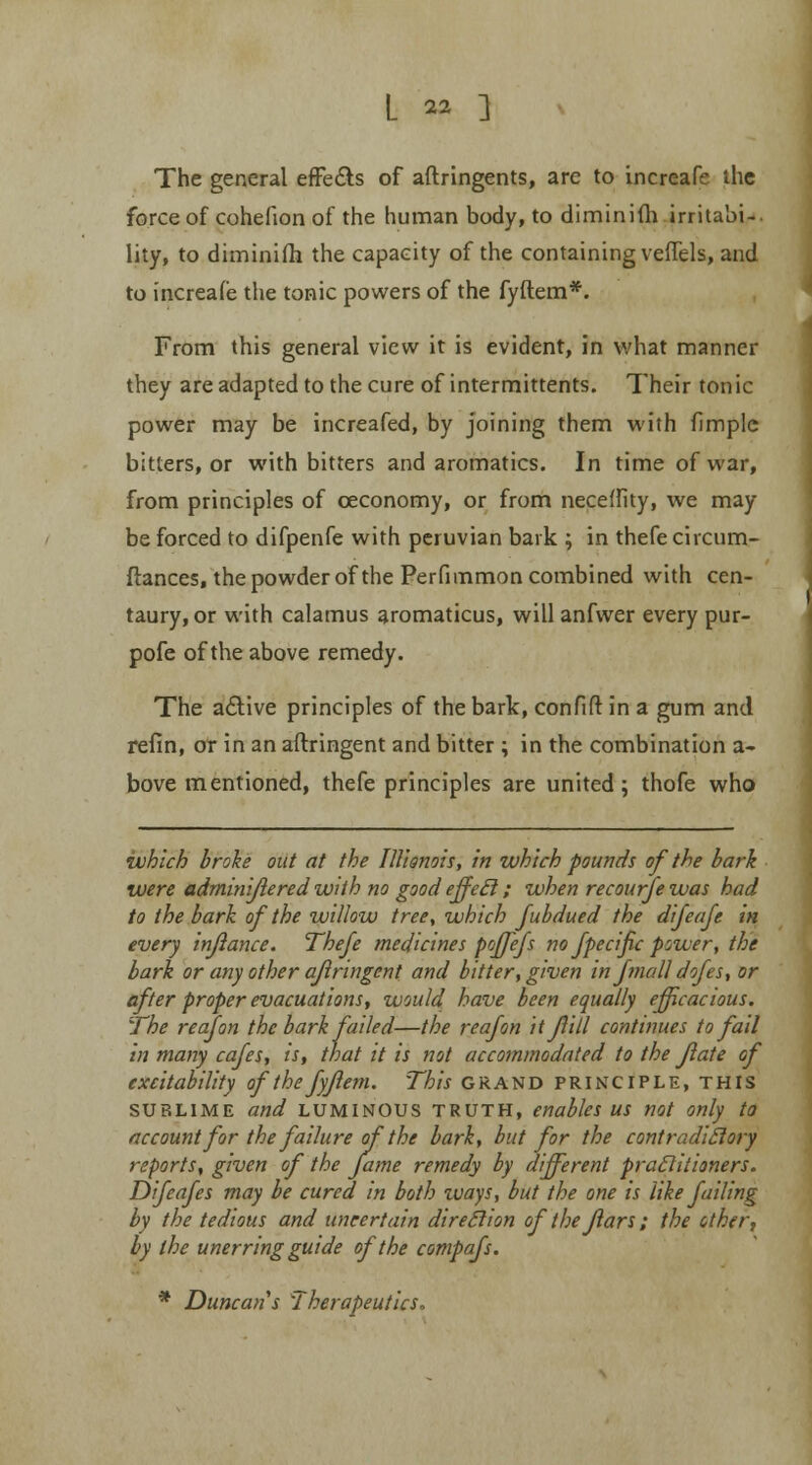 The general effects of aftringents, are to increafe the force of cohefion of the human body, to diminiih irritabi- lity, to diminifh the capacity of the containing veflels, and to increafe the tonic powers of the fyftem*. From this general view it is evident, in what manner they are adapted to the cure of intermittents. Their tonic power may be increafed, by joining them with fimple bitters, or with bitters and aromatics. In time of war, from principles of ceconomy, or from neceflity, we may be forced to difpenfe with peruvian bark ; in thefe circum- ftances, the powder of the Perfimmon combined with cen- taury, or with calamus aromaticus, will anfwer every pur- pofe of the above remedy. The active principles of the bark, confift in a gum and refin, or in an aftringent and bitter ; in the combination a- bove mentioned, thefe principles are united; thofe who which broke out at the Illionois, in which pounds of the bark were adminijlered with no good effecl; when recourfe was had to the bark of the willow tree, which fubdued the difeafe in every injiance. Thefe medicines poffefs no fpecific power, the bark or any other aftringent and bitter, given in fmall dofes, or after proper evacuations, would have been equally efficacious. The reafon the bark failed—the reafon it fill continues to fail in many cafes, is, that it is not accommodated to the Jlate of excitability of the fyflem. This GRAND principle, this sublime and luminous truth, enables us not only to account for the failure of the bark, but for the contradictory reports, given of the fame remedy by different praclitioners. Difeafes may be cured in both ways, but the one is like failing by the tedious and uncertain direclion of thejlars; the other, by the unerring guide of the compafs. * Duncan s 'Therapeutics.