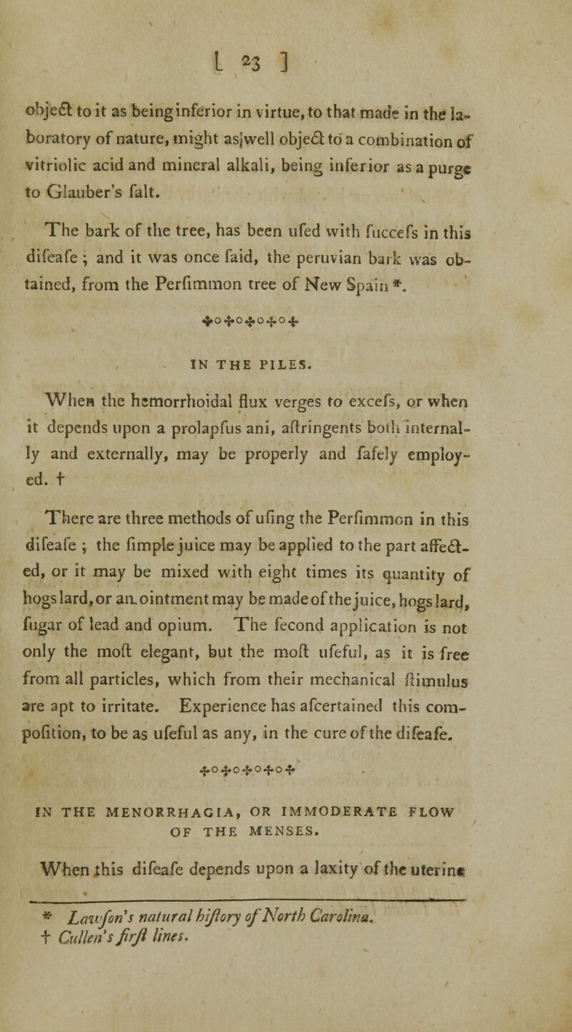 object to it as being inferior in virtue, to that made in the la- boratory of nature, might asjwell object to a combination of vitriolic acid and mineral alkali, being inferior as a purge to Glauber's fait. The bark of the tree, has been ufed with fuccefs in this difeafe ; and it was once faid, the peruvian bark was ob- tained, from the Perfimmon tree of New Spain *. 4.04.04.04.04. IN THE PILES. When the hemorrhoidal flux verges to excefs, or when it depends upon a prolapfus ani, aftringents both internal- ly and externally, may be properly and fafely employ- ed, t There are three methods of ufing the Perfimmon in this difeafe ; the fimple juice may be applied to the part affect- ed, or it may be mixed with eight times its quantity of hogs lard, or an. ointment may be made of the ju ice, hogs lard, fugar of lead and opium. The fecond application is not only the moft elegant, but the mod ufeful, as it is free from all particles, which from their mechanical ftiumlus are apt to irritate. Experience has afcertai ned this com- pofition, to be as ufeful as any, in the cure of the difeafe. 40 4.0 ■•$» 04.04* IN THE MENORRHAGIA, OR IMMODERATE FLOW OF THE MENSES. Whenihis difeafe depends upon a laxity of the uterine * Laivfons natural hi/lory of North Carolina. T Cullensfrji lines.