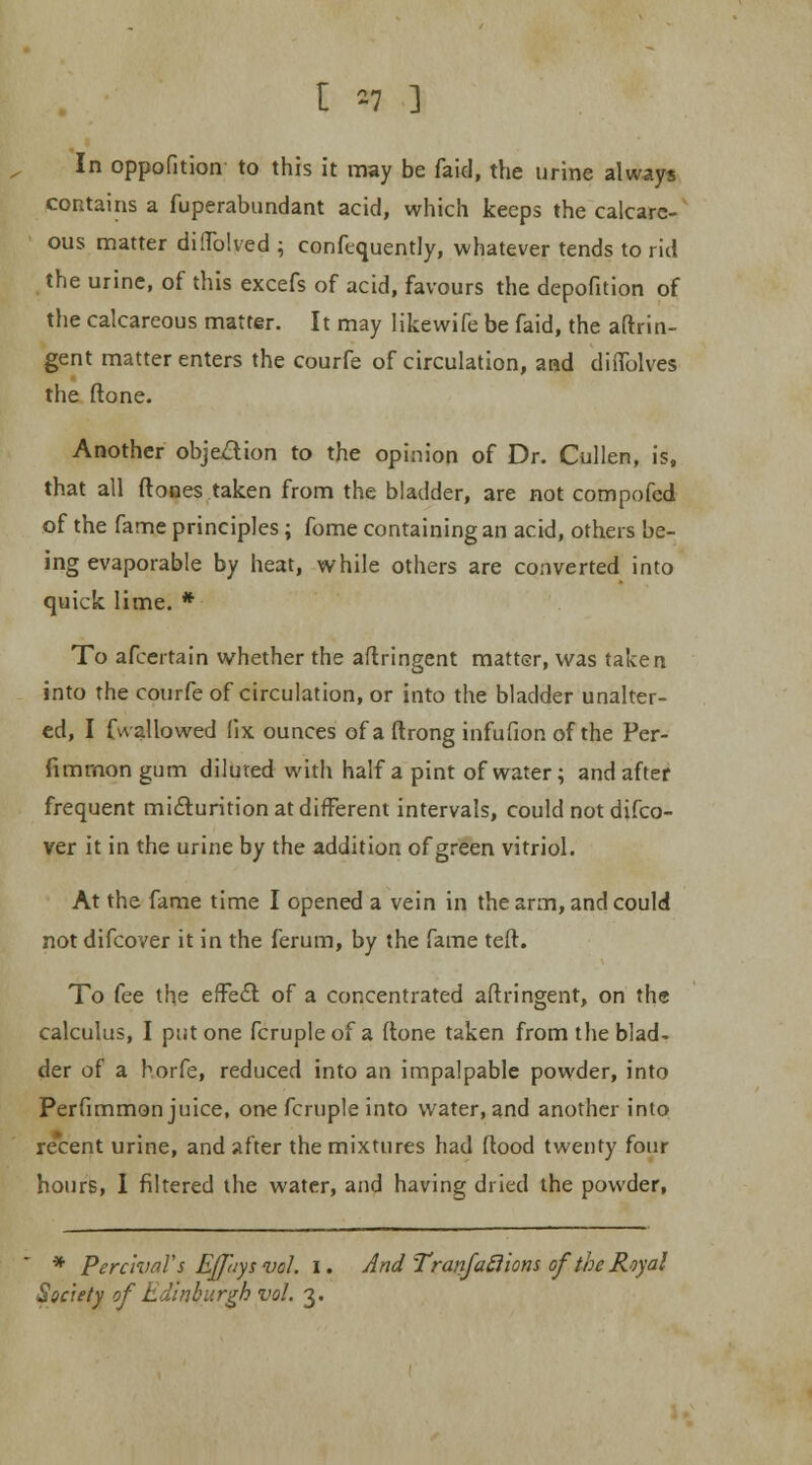 In oppofition to this it may be faid, the urine always contains a fuperabundant acid, which keeps the calcare- ous matter diflblved ; confequently, whatever tends to rid the urine, of this excefs of acid, favours the depofition of the calcareous matter. It may likewife be faid, the aftrin- gent matter enters the courfe of circulation, and difiblves the (lone. Another objection to the opinion of Dr. Cullen, is, that all (tones taken from the bladder, are not compofed of the fame principles; fome containing an acid, others be- ing evaporable by heat, while others are converted into quick lime. * To afcertain whether the aflringent matter, was taken into the courfe of circulation, or into the bladder unalter- ed, I fwallowed (ix ounces of a ftrong infufion of the Per- fimmon gum diluted with half a pint of water; and after frequent micturition at different intervals, could not difco- ver it in the urine by the addition of green vitriol. At the fame time I opened a vein in the arm, and could not difcover it in the (brum, by the fame tefl. To fee the effe£l of a concentrated aflringent, on the calculus, I put one fcruple of a ftone taken from the blad- der of a horfe, reduced into an impalpable powder, into Perfimmon juice, one fcruple into water, and another into recent urine, and after the mixtures had flood twenty four hours, I filtered the water, and having dried the powder, * PercivaVs Ejp/ysvol. I. AndTranfatlions of'theRoyal Society of Edinburgh vol. 3.