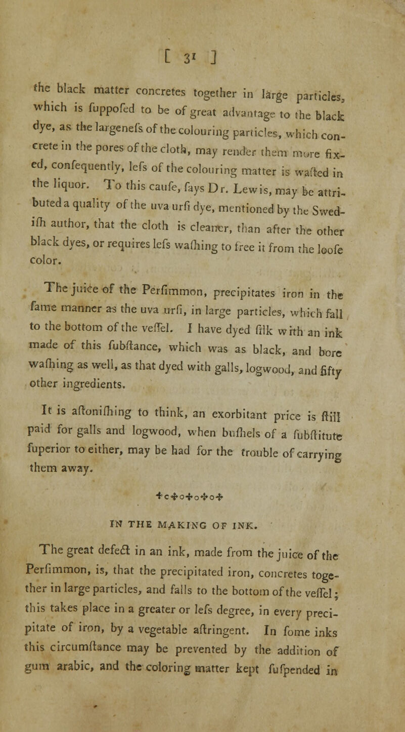 C 3* J the black matter concretes together in large particles, which is fuppofed to be of great advantage to the black dye, as the largenefs of the colouring particles, which con- crete in the pores of the cloth, may render them mure fix- ed, confequently, lefs of the colouring matter is wafted in the liquor. To this caufe, fays Dr. Lewis, may be attri- buted a quality of the uva urfi dye, mentioned by the Swed- ish author, that the cloth is cleaner, than after the other black dyes, or requires lefs warning to free it from the loofe color. The juice of the Perfimmon, precipitates iron in the fame manner as the uva urfi, in large particles, which fall to the bottom of the vefTel. I have dyed filk with an ink made of this fubflance, which was as black, and bore warning as well, as that dyed with galls, logwood, and fifty other ingredients. It is aftonifhing to think, an exorbitant price is frill paid for galls and logwood, when bufhels of a fubftitute fuperior to either, may be had for the trouble of carrying them away. IN THE MAKING OF INK. The great defedl in an ink, made from the juice of the Perfimmon, is, that the precipitated iron, concretes toge- ther in large particles, and falls to the bottom of the vefTel • this takes place in a greater or lefs degree, in every preci- pitate of iron, by a vegetable aftringent. In fome inks this circumfhnce may be prevented by the addition of gum arabic, and the coloring matter kept fufpended in