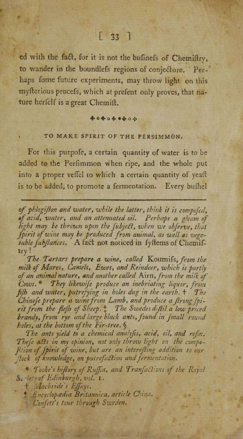 ed with the fact, for it is not the bufinefs of Chemiftry, to wander in the boundlefs regions of conjecture. Per- haps fome future experiments, may throw light on this myfterious procefs, which at prefent only proves, that na- ture herfclf is a great Chemift. + 0*0+ •4.O.J. TO MAKE SPIRIT OF THE PERSIMMON. For this purpofe, a certain quantity of water is to be added to the Perfimmon when ripe, and the whole put into a proper verTel to which a certain quantity of yeaft is to be added, to promote a fermentation. Every bufhel of phlogiflon and water, while the latter; think it is compofed, ef acid, water, and an attenuated oil. Perhaps a gleam of light may be thrown upon the fubjefl, when we obferve, that fpirit of wine may be produced from animal, as well as vege- table fubjiances. A fadl not noticed in fyftems of Chemif- try ! The Tartars prepare a wine, called Koumifs, from the milk of Mares, Camels, Ewes, and Reindeer, which is partly of an animal nature, and another called Ann, from the milk of Cows. * They Itkewife produce an inebriating liquor, from fjh and water, putrefying in holes dug in the earth, t The Chinefe prepare a wine from Lamb, and produce aflrong fpi- rit from the flejh of Sheep. % The Swedes dijlil a low priced brandy, from rye and large black ants, found in fmall round holes, at the bottom of the Fir-tree. § The ants yield to a chemical analyfts, acid, oil, and re/in. Thefe ails in my opinion, not only throw light on the compe- tition of fpirit of wine, but are an intereflmg addition to our lock of knowledge, on puircfo.tlion and fermentation. * Tooke's hiflory of RuJJia, and TranfaSlions of the Royal ■ of Edinburgh, vol. I. .lacorides Effuys. 4 Incychpadia Britannic a, article China. Confelt'i tour through Sweden.