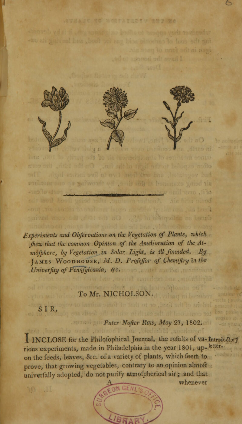 Experiments and Obfervations on the Vegetation of Plants, which Jhew that the common Opinion of the Amelioration of the At- mofphere, by Vegetation in Solar Light, is ill founded. By James Wood ho use, M. D. Profeffor of Chemijlry in the Univerfity of Plnnfylvania, Sfb. To Mr. NICHOLSON. SIR, Pater Nofier Roxv, May 27, 1802. I INCLOSE for the Philofophical Journal, the refults of va- Introduftoi? rious experiments, made in Philadelphia in the year 1801, up-letter- on the feeds, leaves, &c. of a variety of plants, which feem to prove, that growing vegetables, contrary to an opinion almoft univerfally adopted, do not purify atmofpherical air; and that whenever