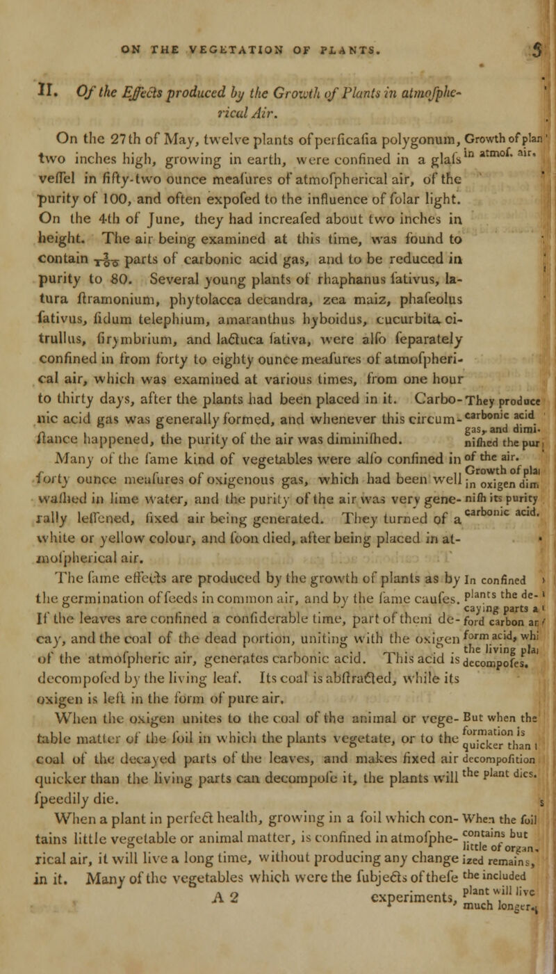 II. Of the Ejects produced by the Growth of Plants in atmofphc- ricul Air. On the 27 th of May, twelve plants ofperficafia polygonum, Growth of plan' two inches high, growing in earth, were confined in a glaisln atm0 ' mr' veflel in fifty-two ounce mcafures of atmofpherical air, of the purity of 100, and often expofed to the influence of folar light. On the 4th of June, they had increafed about two inches in height. The air being examined at this time, was found to contain ?%■§ parts of carbonic acid gas, and to be reduced in purity to 80. Several young plants of rhaphanus lativus, la- tura ftramonium, phytolacca decandra, zea maiz, phafeolus fativus, fidum telephium, amaranthus hyboidus, cucurbitaci- trullus, firjmbrium, and lactuca lativa, were alfo feparately confined in from forty to eighty ounce meafures of atmofpheri- cal air, which was examined at various times, from one hour to thirty days, after the plants had been placed in it. Carbo-They produce nic acid gas was generally formed, and whenever this circum-carbon)C acid. n i ii • r i • i---ni gasr and dirm- jtance happened, the purity or. the air was dimmuned. nifhed the pun Many of the lame kind of vegetables were alfo confined in of ^ air» forty ounce meafures of oxigenous gas, which had been well in ox;gen ,/•„, walhed in lime water, and the purity of the air was very gene- niih its purity rally leilened, fixed air being generated. They turned of acarbonic acid- white or yellow colour, and foon died, after being placed in at- inolpheiieal air. The fame effects are produced by the growth of plants as by In confined i the germination of feeds in common air, and by the fame caufes. Plants the de*l CSVini? D3rtS $L I If the leaves are confined a confiderable time, part of them de-ford carbon ar' cay, and the coal of the dead portion, uniting with the 6xigenfrnnacid,whi of the atmofpheric air, generates carbonic acid. This acid is decompofes. decompofed by the living leaf. Its coal isabfiracled, while its oxigen is left in the form of pure air. When the oxigen unites to the coal of the animal or vege- But when th* table matter of the loil in which the plants vegetate, or to the q0J^er>tha coal of the decayed parts of the leaves, and makes fixed air decompofition quicker than the living parts can decompofe it, the plants will p dics* ipecdily die. s When a plant in perfect health, growing in a foil which con- When the foil tains little vegetable or animal matter, is confined inatmofphe- ^.on,tain.s but b . . little ot organ, xical air, it will live a long time, without producing any change ized remain*, in it. Many of the vegetables which were the fubjects ofthefe the included A 2 experiments, J-£2