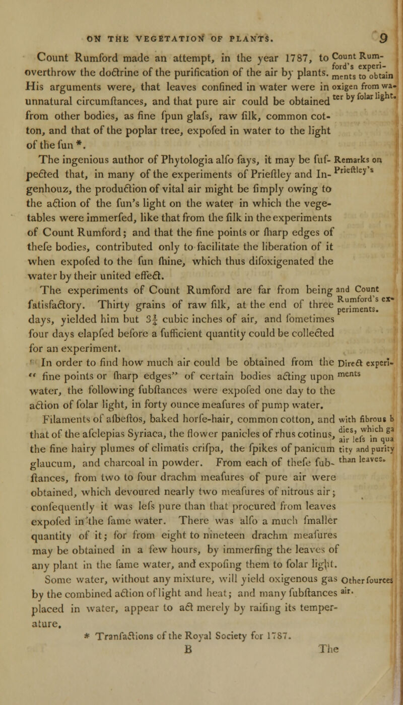 Count Rumford made an attempt, in the year 1787, to Count Rum- overthrow the doctrine of the purification of the air by plants. mgnts t0 obtain His arguments were, that leaves confined in water were in oxigen from wa- unnatural circumftances, and that pure air could be obtainedter y ° ar '8 from other bodies, as fine fpun glafs, raw filk, common cot- ton, and that of the poplar tree, expofed in water to the light of the fun*. The ingenious author of Phytologia alfo fays, it may be fuf- Remarks on peeled that, in many of the experiments of Prieftley and In- Prleftley s genhouz, the production of vital air might be limply owing to the action of the fun's light on the water in which the vege- tables were immerfed, like that from the filk in the experiments of Count Rumford; and that the fine points or fharp edges of thefe bodies, contributed only to facilitate the liberation of it when expofed to the fun thine, which thus difoxigenated the water by their united effect. The experiments of Count Rumford are far from being and Count fatisfactory. Thirty grains of raw filk, at the end of three (^ents. days, yielded him but 3| cubic inches of air, and fometimes four days elapfed before a fufheient quantity could be collected lor an experiment. ' In order to find how much air could be obtained from the Direft experi-  fine points or (harp edges of certain bodies acting upon ments water, the following fubftances were expofed one day to the action of folar light, in forty ounce meafures of pump water. Filaments of albeftos, baked horfe-hair, common cotton, and with fibrous b that of the afclepias Syriaca, the flower panicles of rhus cotinus, d!es,' ). ga . r air lels in qua the fine hairy plumes of climatis crifpa, the fpikes of panicum tity and purity glaucum, and charcoal in powder. From each of thefe fub- tnan 'eives* fiances, from two to four drachm meafures of pure air were obtained, which devoured nearly two meafures of nitrous air; confequently it was lefs pure than that procured from leaves expofed in-the fame water. There was alfo a much fmaller quantity of it; for from eight to nineteen drachm meafures may be obtained in a few hours, by immerfing the leaves of any plant in the fame water, and expofing them to folar light. Some water, without any mixture, will yield oxigenous gas Othcrfources by the combined action of light and heat; and many fubftances air- placed in water, appear to act merely by railing its temper- ature. * TranfacYions of the Royal Society for 1TS7. B The