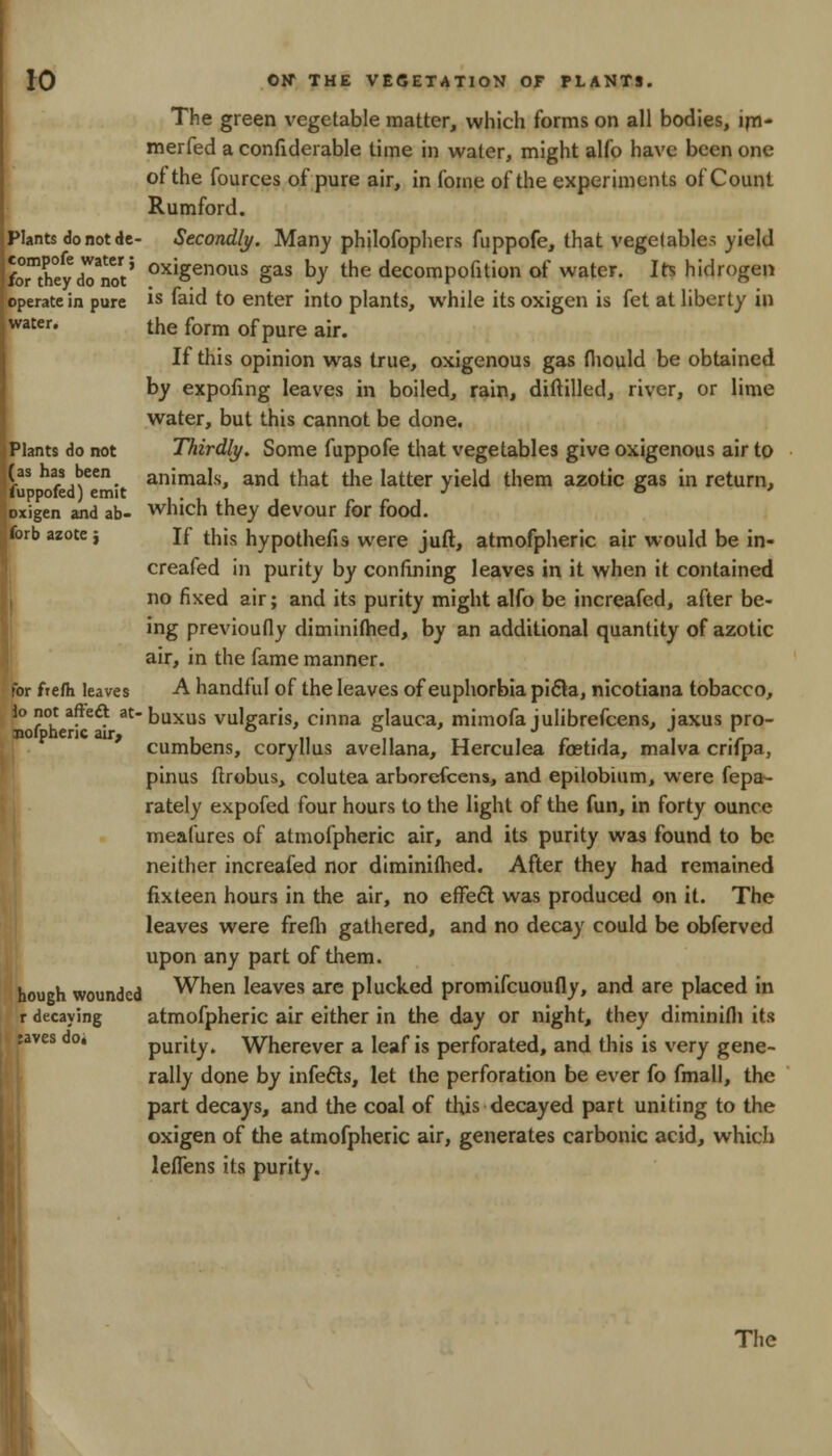 The green vegetable matter, which forms on all bodies, irn- merfed a confiderable time in water, might alfo have been one ot the fources of pure air, in fome of the experiments of Count Rumford. Plants do not de- Secondly. Many philofophers fuppofe, that vegetables yield Sb™heydoMt' oxigenous gas bv the decompofition of water. Irs hidrogen iperatc in pure is faid to enter into plants, while its oxigen is fet at liberty in water. the form 0f pUre aJr# If this opinion was true, oxigenous gas thould be obtained by expofing leaves in boiled, rain, diftilled, river, or lime water, but this cannot be done. Mants do not Thirdly. Some fuppofe that vegetables give oxigenous air to as has been animals, and that the latter yield them azotic gas in return, fuppofed) emit ' * J ° * xigen and ab- which they devour for food. wb azote j If this hypothecs were juft, atmofpheric air would be in- creafed in purity by confining leaves in it when it contained no fixed air; and its purity might alfo be increafed, after be- ing previoufiy diminiihed, by an additional quantity of azotic air, in the fame manner, for ftefli leaves A handful of the leaves of euphorbia pifta, nicotiana tobacco, lo not afteft at- buxus vulgaris, cinna glauca, mimofa julibrefcens, jaxus pro- cumbens, coryllus avellana, Herculea foetida, malva crifpa, pinus ftrobus, colutea arborefccns, and epilobium, were fepa- rately expofed four hours to the light of the fun, in forty ounce meafures of atmofpheric air, and its purity was found to be neither increafed nor diminiihed. After they had remained fixteen hours in the air, no effect was produced on it. The leaves were frefh gathered, and no decay could be obferved upon any part of them, hough wounded When leaves are plucked promifcuoufly, and are placed in r decaying atmofpheric air either in the day or night, they diminifli its :aves do* purity. Wherever a leaf is perforated, and this is very gene- rally done by infefts, let the perforation be ever fo fmall, the part decays, and the coal of this decayed part uniting to the oxigen of the atmofpheric air, generates carbonic acid, which leflens its purity. The