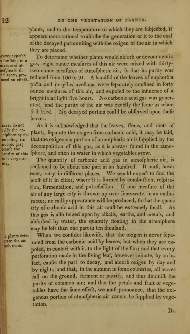 plants, and to the temperature to which they are fubje&ed, it appears more rational to afcribe the generation of it to the coal I of the decayed parts uniting with the oxigen of the air in which they are placed. aves expofed To determine whether plants would abforb or devour azotic o funfhine in a . , , ,. >.,. . . , .,, ,,. , , nixtureof at- gas> e'g»t ounce meaiures or this air were mixed with tnirty- bofpherk air two ounce meafures of atmofpheric air, fo that its purity was uced^no'effeft. recmced from 100 to 91. A handful of the leaves of euphorbia picla and coryllus avellana were feparately confined in forty ounce meafures of this air, and expofed to the influence of a (bright folar light five hours. No carbonic acid gas was gener- ated, and the purity of the air was exa£tly the fame as when firfr. tried. No decayed portion could be obferved upon thefe leaves, .eaves do not As it is acknowledged that the leaves, ftems, and roots of of hereby de- P^an^s* Separate the oxigen from carbonic acid, it may be faid, >mpofmg its that the oxigenous portion of atmofpheric air is fupplied by the irbonic gas; decompofition of this gas, as it is always found in the atmo- jantity of this fphere, and often in water in which vegetables grow, is is very mi- ^he quantity of carbonic acid gas in atmofpheric air, is reckoned to be about one part in an hundred. It mutt, how- ever, vary in different places. We would expeft to find the mod of it in cities, where it is formed by combuftion, refpira- tion, fermentation, and putrefaction. If one meafure of the air of any large city is thrown up over lime-water in an eudio- meter, no milky appearance will be produced, fo that the quan- tity of carbonic acid in this air muft be extremely fmall. As this gas is alfo feized upon by alkalis, earths, and metals, and abforbed by water, the quantity floating in the atmofphere may be lefs than one part in ten thoufand. id plants dete- When we confider likewife, that the oxigen is never fepa- orate the air rate(j from the carbonic acid by leaves, but when they are ex- pofed, in contact with it, to the light of the fun; and that every perforation made in the living leaf, however minute, by an in- fect, caufes the part to decay, and abforb oxigen by day and by night; and that, in the autumn in fome countries, all leaves fall on the ground, ferment or putrify, and thus diminifli the purity of common air; and that the petals and fruit of vege- tables have the fame effedt, we muft pronounce, that the oxi- genous portion of atmofpheric air cannot be fupplied by vege- tation. Dr.