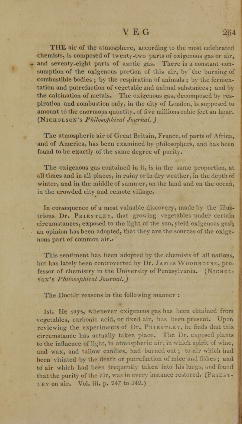 THE air of the atmosphere, according to the most celebrated chemists, is composed of twenty-two parts of oxigenous gas or air, and seventy-eight parts of azotic gas. There is a constant con- sumption of the oxigenous portion of this air, by the burning of combustible bodies ; by the respiration of animals ; by the fermen- tation and putrefaction of vegetable and animal substances ; and by the calcination of metals. The oxigenous gas, decomposed by res- piration and combustion only, in the city of London, is supposed to amount to the enormous quantity, of five millions cubic feet an hour. (Nicholson's Philosophical Journal.) The atmospheric air of Great Britain, France, of parts of Africa, and of America, has been examined by philosophers, and has been found to be exactly of the same degree of purity. The oxigenous gas contained in it, is in the same proportion, at all times and in all places, in rainy or in dry weather, in the depth of winter, and in the middle of summer, on the land and on the ocean, in the crowded city and remote village. In consequence of a most valuable discovery, made by the illus- trious Dr. Prikstlky, that growing vegetables under certain circumstances, exposed to the light of the sun, yield oxigenous gas ; an opinion has been adopted, that they are the sources of the oxige- nous part of common air.* This sentiment has been adopted by the chemists of all nations, but has lately been controverted by Dr. James Woodhouse, pro- fessor of chemistry in the University of Pennsylvania. (Nichol- son's Philosojihical Journal.) The Doctor reasons in the following manner : 1st. He says, whenever oxigenous gas has been obtained from vegetables, carbonic acid, or fixed air, has been present. Upon reviewing the experiments of Dr. Priestley, he finds that this circumstance has actually taken place. The Dr. exposed plants to the influence of light, in atmospheric air, in which spirit of wine, and wax, and tallow candles, had burned out ; to air which had been vitiated by the death or putrefaction of mice and fishes ; and to air which had been frequently taken into his lungs, and that the purity of the air, was in every instance restored. (Pkil.t- t.ey on air. Vol. iii. p. 247 to 349.)