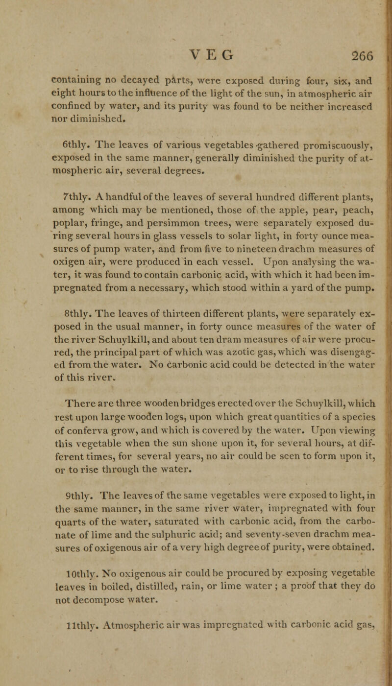 containing no decayed parts, were exposed during four, six, and eight hours to the influence of the light of the sun, in atmospheric air confined by water, and its purity was found to be neither increased nor diminished. 6thly. The leaves of various vegetables gathered promiscuously, exposed in the same manner, generally diminished the purity of at- mospheric air, several degrees. 7thly. A handful of the leaves of several hundred different plants, among which may be mentioned, those of the apple, pear, peach, poplar, fringe, and persimmon trees, were separately exposed du- ring several hours in glass vessels to solar light, in forty ounce mea- sures of pump water, and from five to nineteen drachm measures of oxigen air, were produced in each vessel. Upon analysing the wa- ter, it was found to contain carbonic acid, with which it had been im- pregnated from a necessary, which stood within a yard of the pump. 8thly. The leaves of thirteen different plants, were separately ex- posed in the usual manner, in forty ounce measures of the water of the river Schuylkill, and about ten dram measures of air were procu- red, the principal part of which was azotic gas, which was disengag- ed from the water. No Carbonic acid could be detected in the water of this river. There arc three wooden bridges erected over the Schuylkill, which rest upon large wooden logs, upon which great quantities of a species of conferva grow, and which is covered by the water. Upon viewing this vegetable when the sun shone upon it, for several hours, at dif- ferent times, for several years, no air could be seen to form upon it, or to rise through the water. 9thly. The leaves of the same vegetables were exposed to light, in the same manner, in the same river water, impregnated with four quarts of the water, saturated with carbonic acid, from the carbo- nate of lime and the sulphuric acid; and seventy-seven drachm mea- sures of oxigenous air of a very high degree of purity, were obtained. lOthly. No oxigenous air could be procured by exposing vegetable leaves in boiled, distilled, rain, or lime water; a proof that they do not decompose water. llthly. Atmospheric air was impregnated with carbonic acid gas.