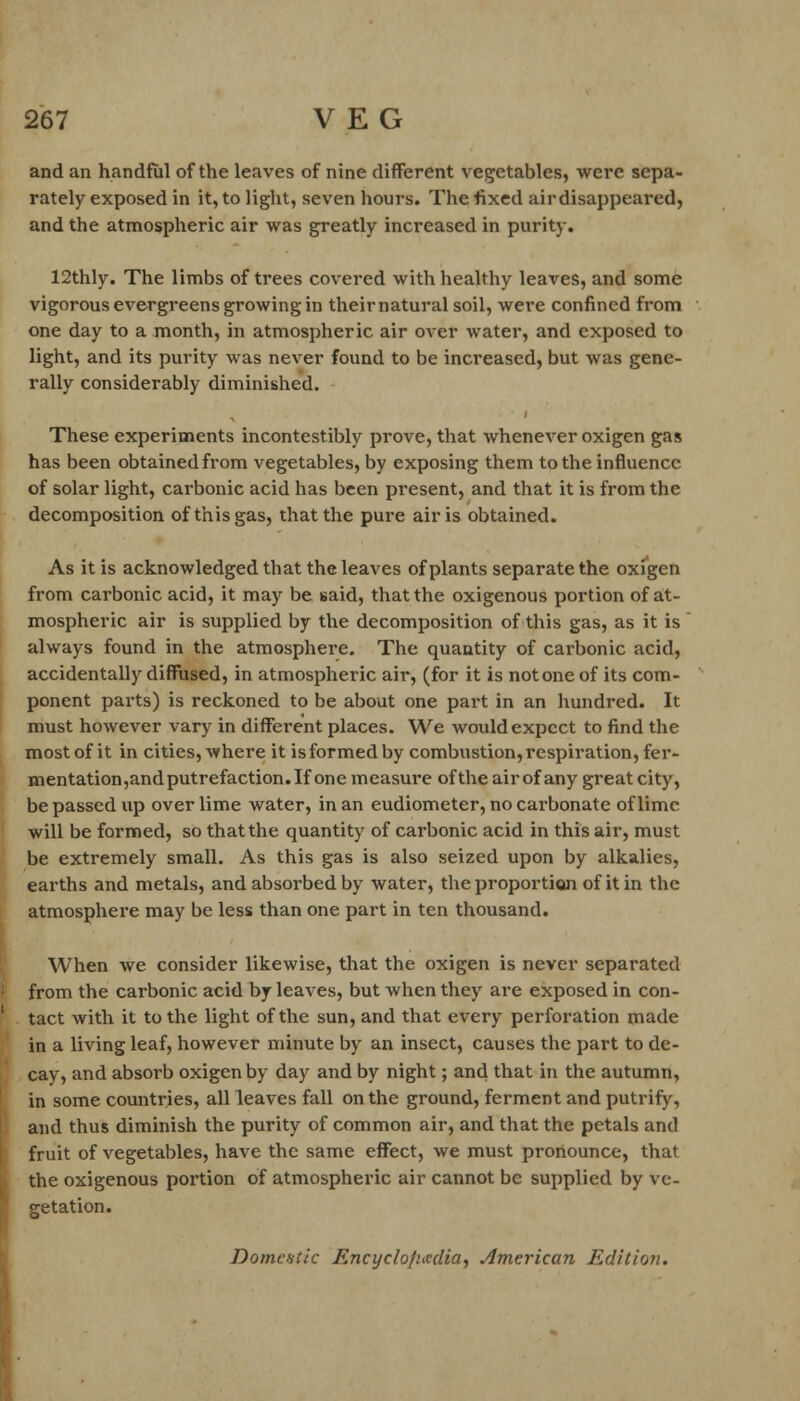 and an handful of the leaves of nine different vegetables, were sepa- rately exposed in it, to light, seven hours. The fixed airdisappeared, and the atmospheric air was greatly increased in purity. 12thly. The limbs of trees covered with healthy leaves, and some vigorous evergreens growing in their natural soil, were confined from one day to a month, in atmospheric air over water, and exposed to light, and its purity was never found to be increased, but was gene- rally considerably diminished. These experiments incontestibly prove, that whenever oxigen gas has been obtained from vegetables, by exposing them to the influence of solar light, carbonic acid has been present, and that it is from the decomposition of this gas, that the pure air is obtained. As it is acknowledged that the leaves of plants separate the oxigen from carbonic acid, it may be said, that the oxigenous portion of at- mospheric air is supplied by the decomposition of this gas, as it is always found in the atmosphere. The quantity of carbonic acid, accidentally diffused, in atmospheric air, (for it is not one of its com- ponent parts) is reckoned to be about one part in an hundred. It must however vary in different places. We would expect to find the most of it in cities, where it isformedby combustion,respiration, fer- mentation,and putrefaction. If one measure of the air of any great city, be passed up over lime water, in an eudiometer, no carbonate of lime will be formed, so that the quantity of carbonic acid in this air, must be extremely small. As this gas is also seized upon by alkalies, earths and metals, and absorbed by water, the proportion of it in the atmosphere may be less than one part in ten thousand. When we consider likewise, that the oxigen is never separated from the carbonic acid by leaves, but when they are exposed in con- tact with it to the light of the sun, and that every perforation made in a living leaf, however minute by an insect, causes the part to de- cay, and absorb oxigen by day and by night; and that in the autumn, in some countries, all leaves fall on the ground, ferment and putrify, and thus diminish the purity of common air, and that the petals and fruit of vegetables, have the same effect, we must pronounce, that the oxigenous portion of atmospheric air cannot be supplied by ve- getation. Domestic Encyclopedia, American Edition.