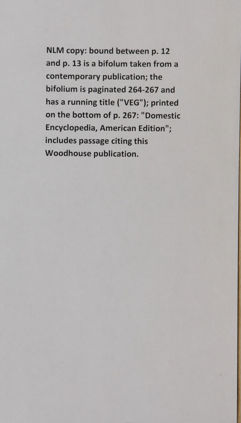 and p. 13 is a bifolum taken from a contemporary publication; the bifolium is paginated 264-267 and has a running title (VEG); printed on the bottom of p. 267: Domestic Encyclopedia, American Edition; includes passage citing this Woodhouse publication.