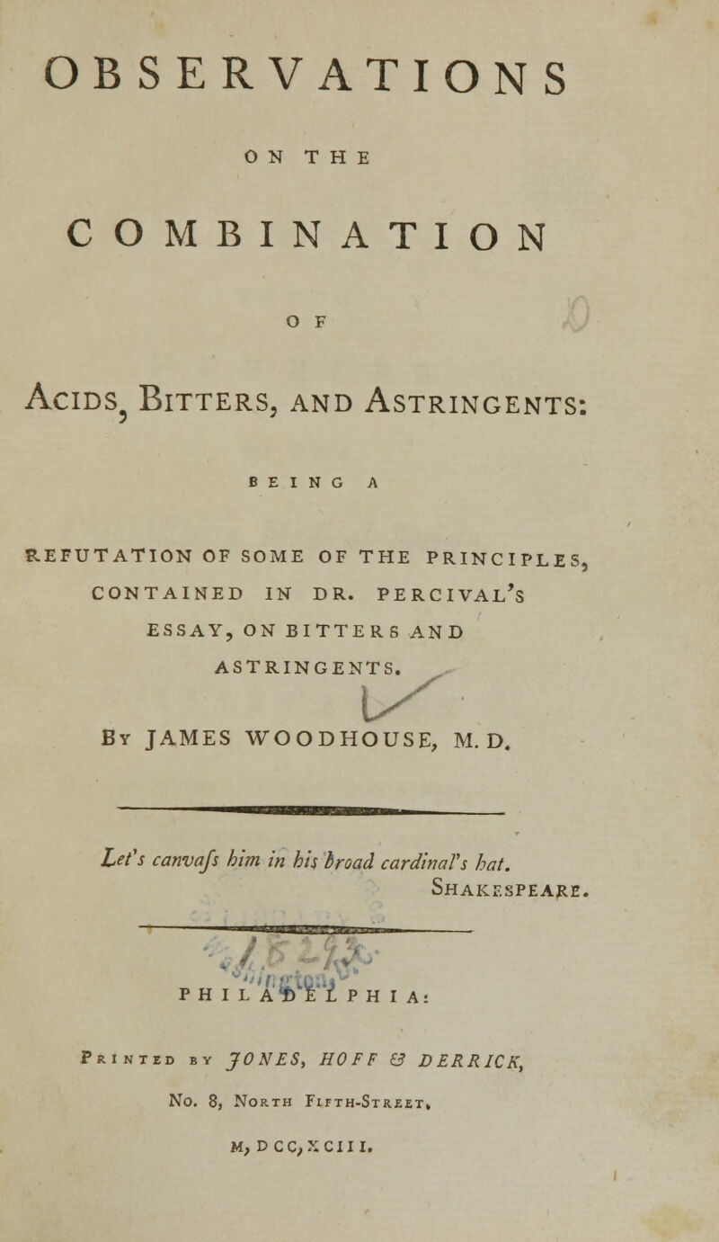 OBSERVATIONS O N T H E COMBINATION O F ACIDS3 BlTTERSj AND ASTRINGENTS: BEING A REFUTATION OF SOME OF THE PRINCIPLES, CONTAINED IN DR. PERCIVAL's ESSAY, ON BITTERS AND ASTRINGENTS. By JAMES WOODHOUSE, M. D. Lei's canvajs him in his broad cardinal's hat. Shakespeare. h I l a* Hphi Printed by JONES, HO F F & DERRICK, No. 8, North Fifth-Street, M, D CC,XCIII.