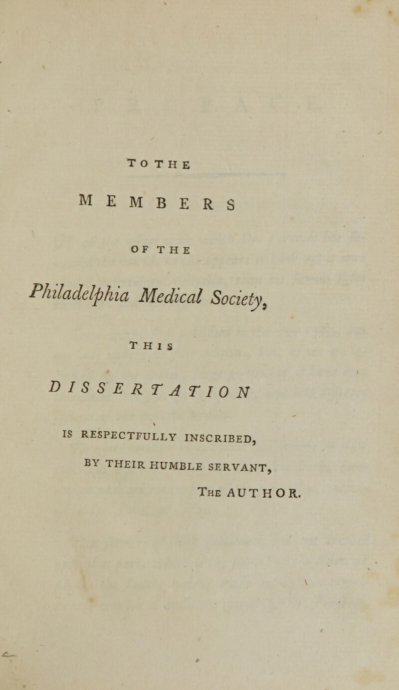 T O T H E MEMBERS OF T H E Philadelphia Medical Society, THIS D I S S E R T A T I 0 N IS RESPECTFULLY INSCRIBED, BY THEIR HUMBLE SERVANT, The AUTHOR.