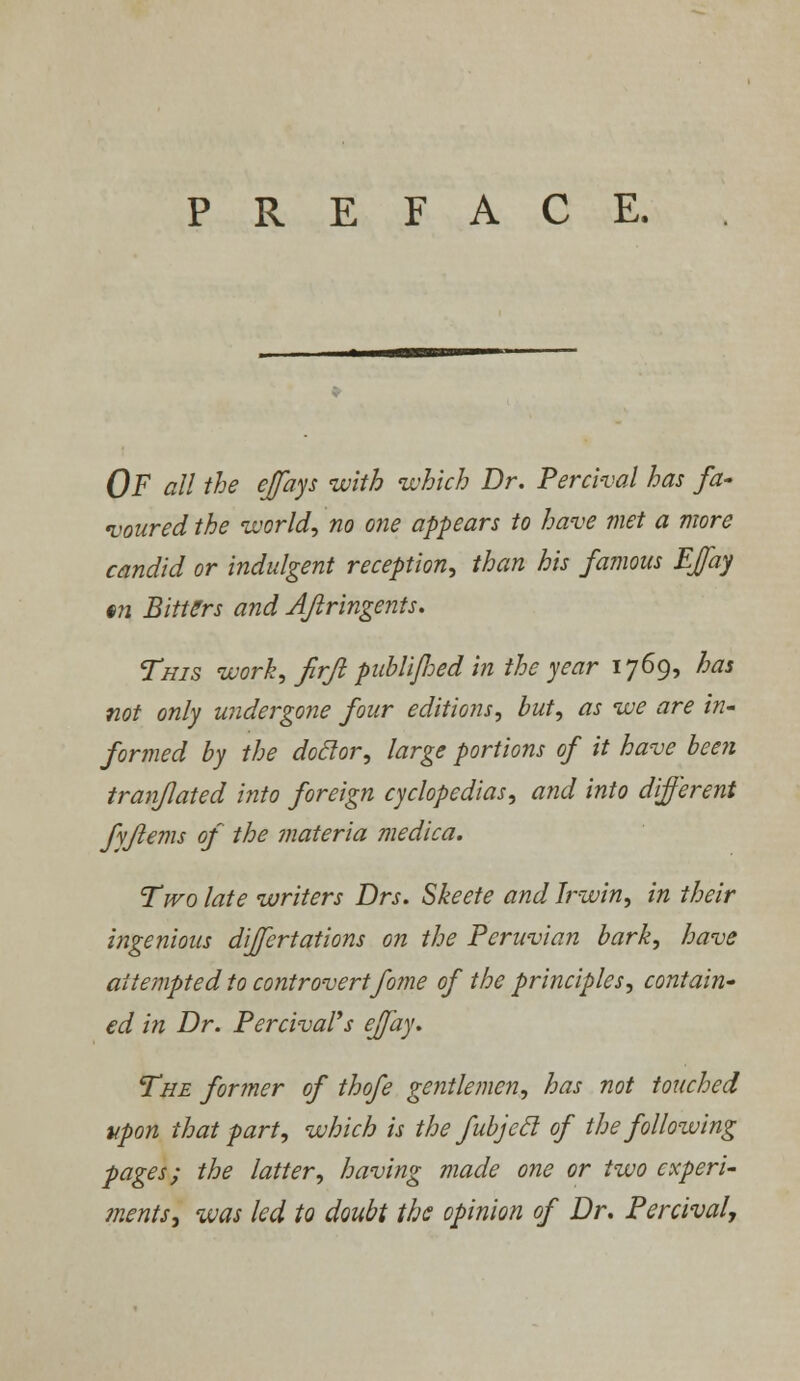 PREFACE. OF all the ejfays with which Dr. Percival has fa- voured the world, no one appears to have met a more candid or indulgent reception, than his famous EJfay §n Bitters and Aftringents. This work, firft publljhed in the year 1769, has not only undergone four editions, but, as we are in- formed by the doclor, large portions of it have been tranflated into foreign cyclopedias, and into different fyflems of the materia medica. Two late writers Drs. Skeete and Irwin, in their ingenious differtations on the Peruvian bark, have attempted to controvertfome of the principles, contain- ed in Dr. Percival's ejfay. The former of thofe gentlemen, has not touched upon that part, which is the fubjecl of the following pages; the latter, having made one or two experi- ments•, was led to doubt the opinion of Dr. Percival,